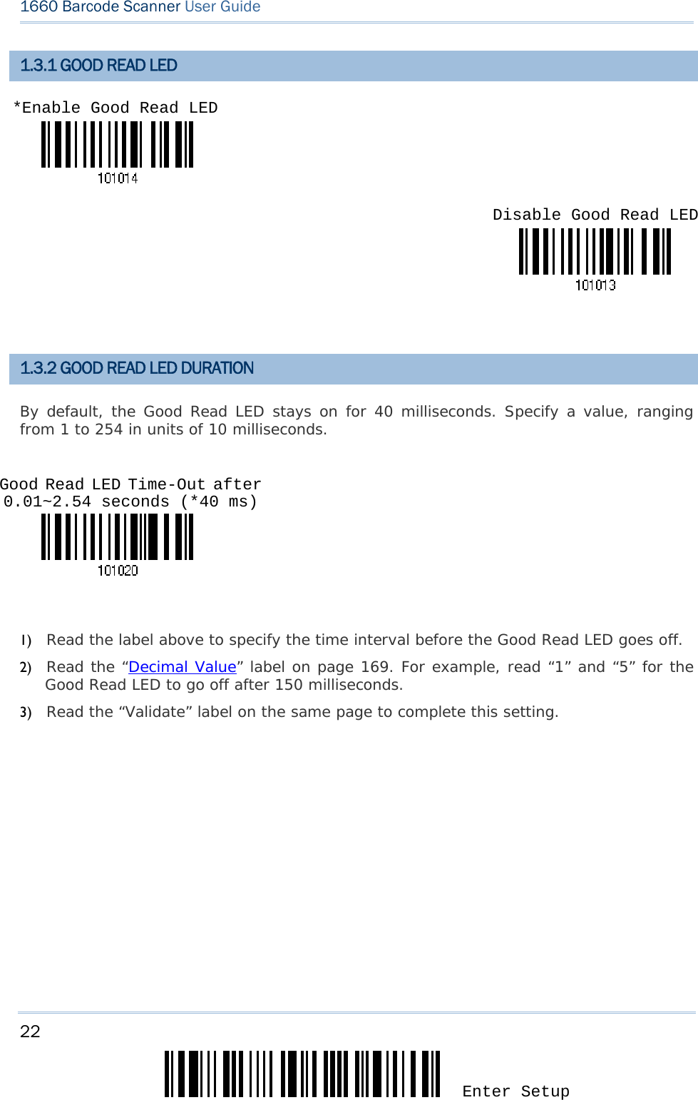 22 Enter Setup 1660 Barcode Scanner User Guide  1.3.1 GOOD READ LED     1.3.2 GOOD READ LED DURATION By default, the Good Read LED stays on for 40 milliseconds. Specify a value, ranging from 1 to 254 in units of 10 milliseconds.    1) Read the label above to specify the time interval before the Good Read LED goes off. 2) Read the “Decimal Value” label on page 169. For example, read “1” and “5” for the Good Read LED to go off after 150 milliseconds.  3) Read the “Validate” label on the same page to complete this setting.       *Enable Good Read LED Disable Good Read LED Good Read LED Time-Out after 0.01~2.54 seconds (*40 ms) 