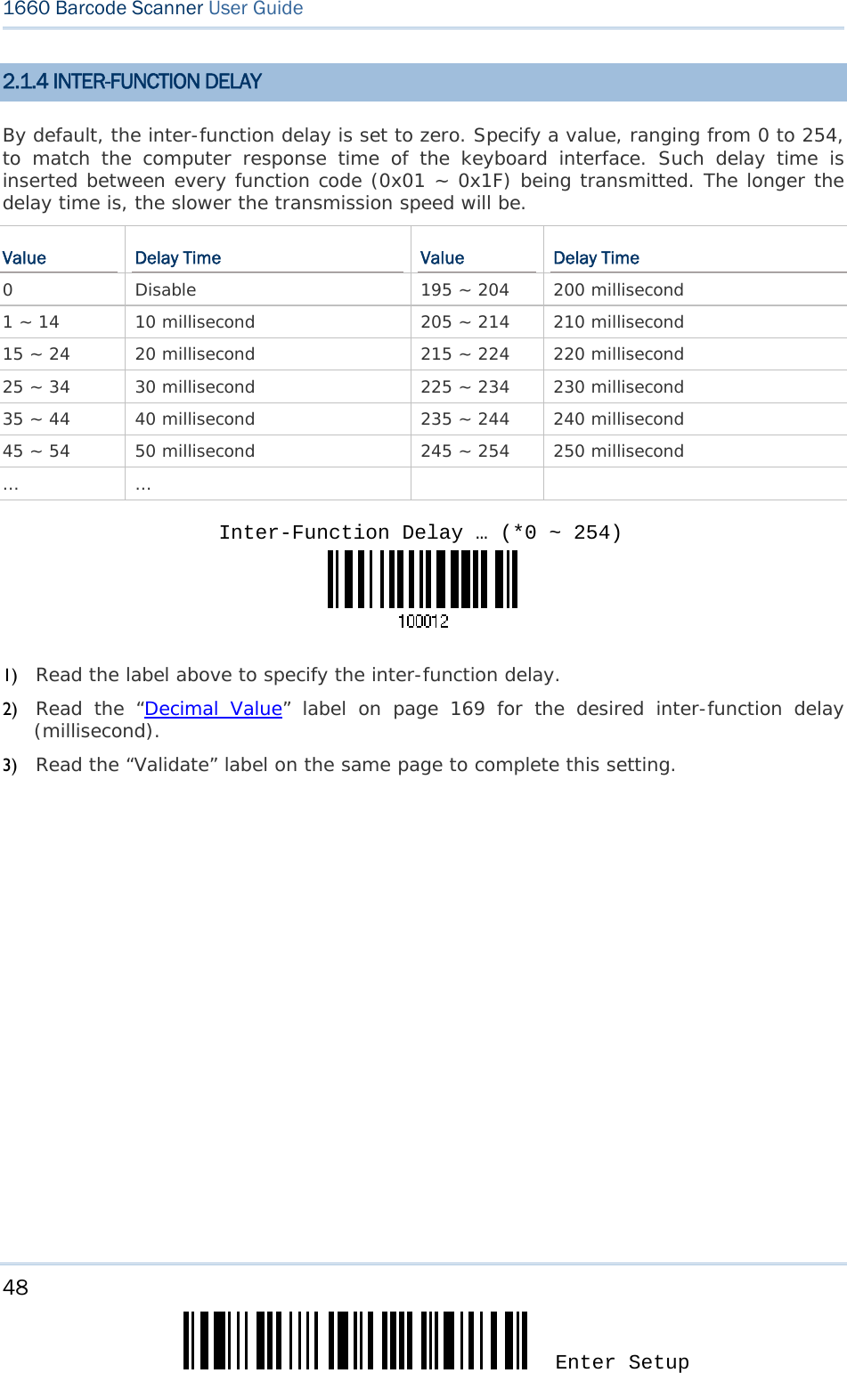48 Enter Setup 1660 Barcode Scanner User Guide  2.1.4 INTER-FUNCTION DELAY By default, the inter-function delay is set to zero. Specify a value, ranging from 0 to 254, to match the computer response time of the keyboard interface. Such delay time is inserted between every function code (0x01 ~ 0x1F) being transmitted. The longer the delay time is, the slower the transmission speed will be. Value  Delay Time  Value  Delay Time 0  Disable  195 ~ 204  200 millisecond 1 ~ 14  10 millisecond  205 ~ 214  210 millisecond 15 ~ 24  20 millisecond  215 ~ 224  220 millisecond 25 ~ 34  30 millisecond  225 ~ 234  230 millisecond 35 ~ 44  40 millisecond  235 ~ 244  240 millisecond 45 ~ 54  50 millisecond  245 ~ 254  250 millisecond … …        1) Read the label above to specify the inter-function delay.       2) Read the “Decimal Value” label on page 169 for the desired inter-function delay (millisecond).  3) Read the “Validate” label on the same page to complete this setting.    Inter-Function Delay … (*0 ~ 254)