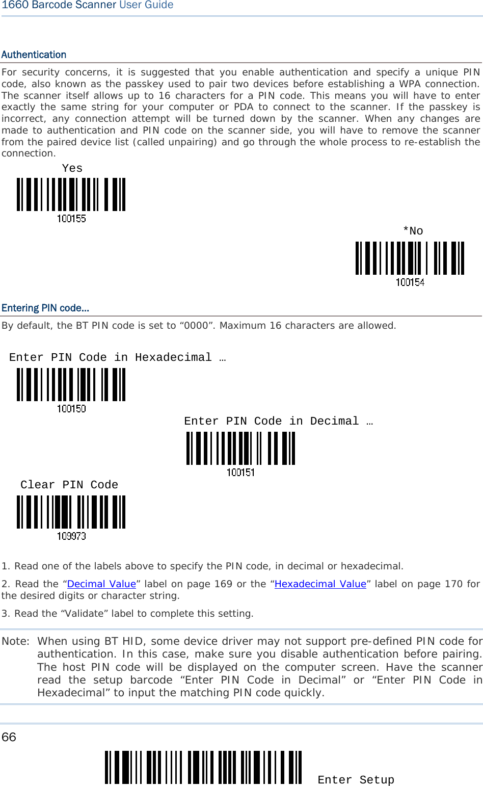 66 Enter Setup 1660 Barcode Scanner User Guide  Authentication For security concerns, it is suggested that you enable authentication and specify a unique PIN code, also known as the passkey used to pair two devices before establishing a WPA connection. The scanner itself allows up to 16 characters for a PIN code. This means you will have to enter exactly the same string for your computer or PDA to connect to the scanner. If the passkey is incorrect, any connection attempt will be turned down by the scanner. When any changes are made to authentication and PIN code on the scanner side, you will have to remove the scanner from the paired device list (called unpairing) and go through the whole process to re-establish the connection.  Entering PIN code… By default, the BT PIN code is set to “0000”. Maximum 16 characters are allowed.       1. Read one of the labels above to specify the PIN code, in decimal or hexadecimal.  2. Read the “Decimal Value” label on page 169 or the “Hexadecimal Value” label on page 170 for the desired digits or character string.  3. Read the “Validate” label to complete this setting. Note: When using BT HID, some device driver may not support pre-defined PIN code for authentication. In this case, make sure you disable authentication before pairing. The host PIN code will be displayed on the computer screen. Have the scanner read the setup barcode “Enter PIN Code in Decimal” or “Enter PIN Code in Hexadecimal” to input the matching PIN code quickly. Enter PIN Code in Hexadecimal … Enter PIN Code in Decimal … Yes *No Clear PIN Code 