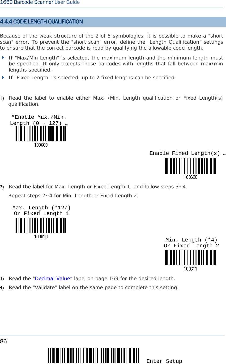 86 Enter Setup 1660 Barcode Scanner User Guide  4.4.4 CODE LENGTH QUALIFICATION Because of the weak structure of the 2 of 5 symbologies, it is possible to make a &quot;short scan&quot; error. To prevent the &quot;short scan&quot; error, define the &quot;Length Qualification&quot; settings to ensure that the correct barcode is read by qualifying the allowable code length.  If &quot;Max/Min Length&quot; is selected, the maximum length and the minimum length must be specified. It only accepts those barcodes with lengths that fall between max/min lengths specified.  If “Fixed Length” is selected, up to 2 fixed lengths can be specified.  1) Read the label to enable either Max. /Min. Length qualification or Fixed Length(s) qualification.    2) Read the label for Max. Length or Fixed Length 1, and follow steps 3~4. Repeat steps 2~4 for Min. Length or Fixed Length 2.    3) Read the “Decimal Value” label on page 169 for the desired length.  4) Read the “Validate” label on the same page to complete this setting.    Enable Fixed Length(s) …*Enable Max./Min. Length (0 ~ 127) … Min. Length (*4) Or Fixed Length 2 Max. Length (*127) Or Fixed Length 1 
