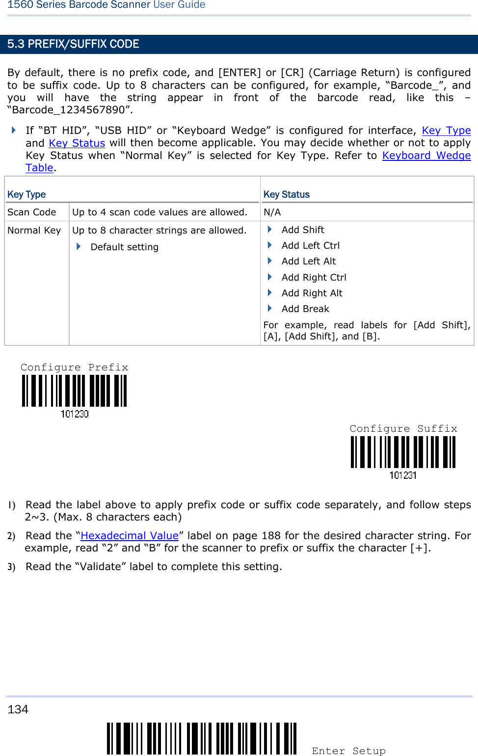 134 Enter Setup 1560 Series Barcode Scanner User Guide  5.3 PREFIX/SUFFIX CODE By default, there is no prefix code, and [ENTER] or [CR] (Carriage Return) is configured to be suffix code. Up to 8 characters can be configured, for example, “Barcode_”, and you will have the string appear in front of the barcode read, like this – “Barcode_1234567890”.  If “BT HID”, “USB HID” or “Keyboard Wedge” is configured for interface, Key Type and Key Status will then become applicable. You may decide whether or not to apply Key Status when “Normal Key” is selected for Key Type. Refer to Keyboard Wedge Table. Key Type  Key Status Scan Code    Up to 4 scan code values are allowed.  N/A Normal Key    Up to 8 character strings are allowed.  Default setting  Add Shift  Add Left Ctrl  Add Left Alt  Add Right Ctrl  Add Right Alt  Add Break For example, read labels for [Add Shift], [A], [Add Shift], and [B].      1) Read the label above to apply prefix code or suffix code separately, and follow steps 2~3. (Max. 8 characters each) 2) Read the “Hexadecimal Value” label on page 188 for the desired character string. For example, read “2” and “B” for the scanner to prefix or suffix the character [+]. 3) Read the “Validate” label to complete this setting. Configure Prefix Configure Suffix