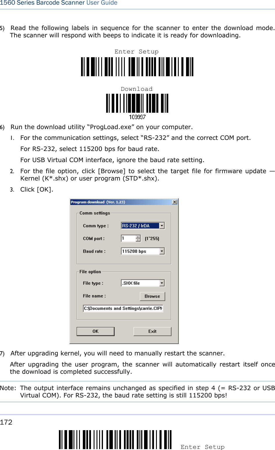 172 Enter Setup 1560 Series Barcode Scanner User Guide    5) Read the following labels in sequence for the scanner to enter the download mode. The scanner will respond with beeps to indicate it is ready for downloading.    6) Run the download utility “ProgLoad.exe” on your computer.   1. For the communication settings, select “RS-232” and the correct COM port. For RS-232, select 115200 bps for baud rate. For USB Virtual COM interface, ignore the baud rate setting.   2. For the file option, click [Browse] to select the target file for firmware update — Kernel (K*.shx) or user program (STD*.shx). 3. Click [OK].  7) After upgrading kernel, you will need to manually restart the scanner.           After upgrading the user program, the scanner will automatically restart itself once the download is completed successfully.   Note:  The output interface remains unchanged as specified in step 4 (= RS-232 or USB Virtual COM). For RS-232, the baud rate setting is still 115200 bps!  Enter SetupDownload