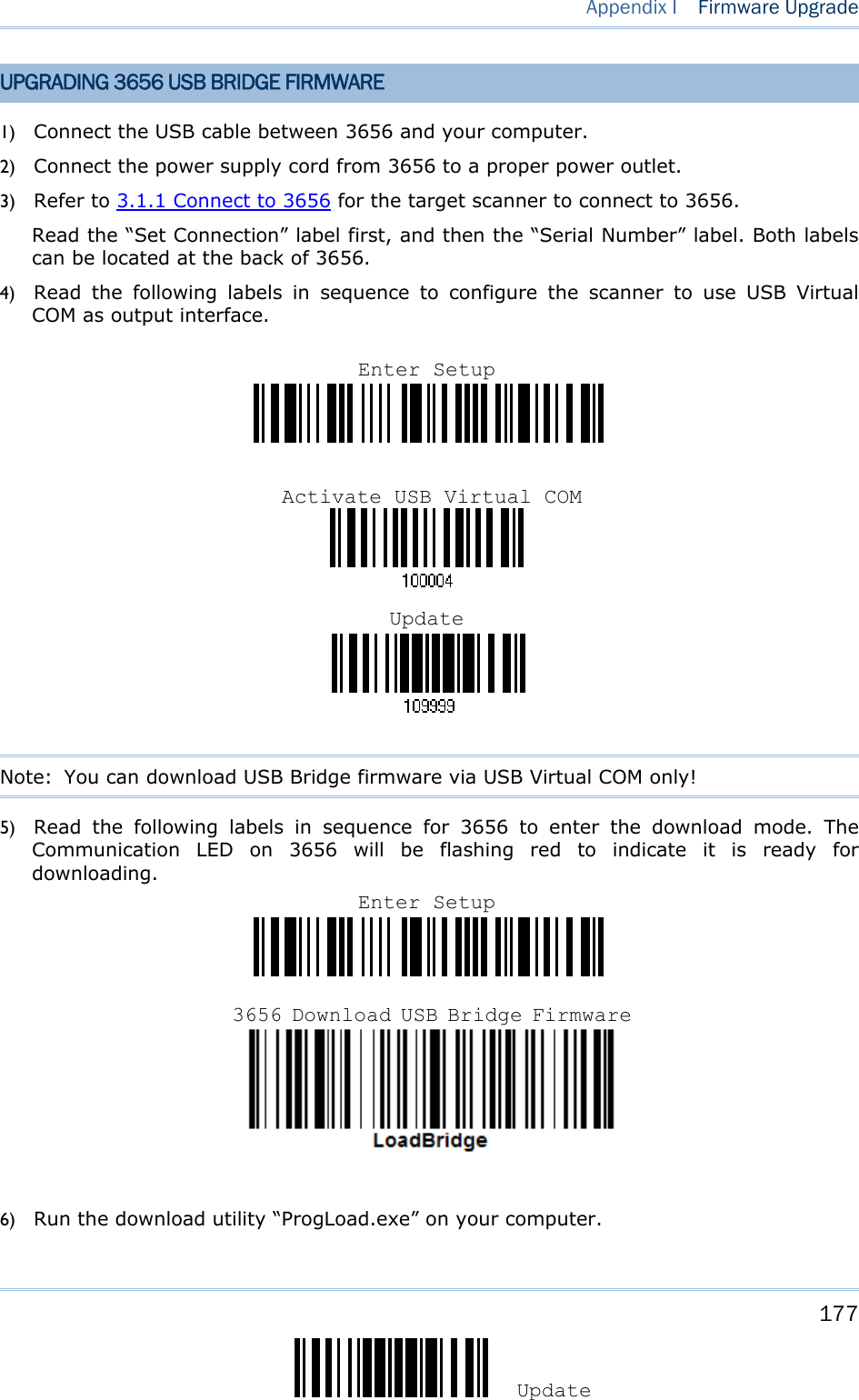     177 Update Appendix I  Firmware Upgrade UPGRADING 3656 USB BRIDGE FIRMWARE 1) Connect the USB cable between 3656 and your computer. 2) Connect the power supply cord from 3656 to a proper power outlet. 3) Refer to 3.1.1 Connect to 3656 for the target scanner to connect to 3656. Read the “Set Connection” label first, and then the “Serial Number” label. Both labels can be located at the back of 3656.   4) Read the following labels in sequence to configure the scanner to use USB Virtual COM as output interface.                                    Note:  You can download USB Bridge firmware via USB Virtual COM only! 5) Read the following labels in sequence for 3656 to enter the download mode. The Communication LED on 3656 will be flashing red to indicate it is ready for downloading.       6) Run the download utility “ProgLoad.exe” on your computer.   Enter Setup3656 Download USB Bridge FirmwareEnter SetupActivate USB Virtual COMUpdate