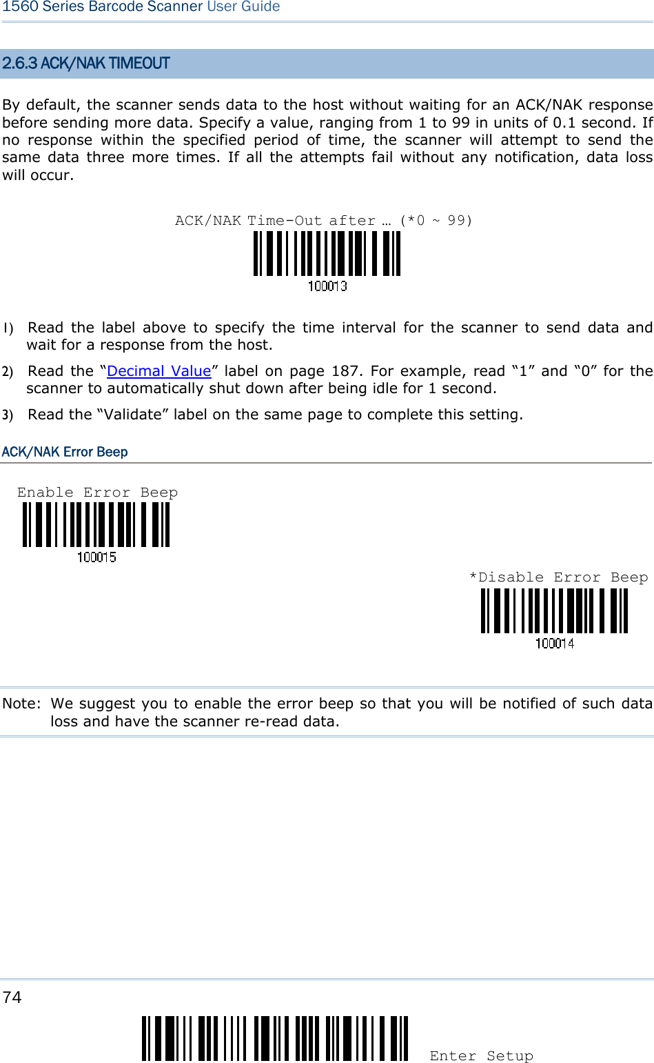 74 Enter Setup 1560 Series Barcode Scanner User Guide  2.6.3 ACK/NAK TIMEOUT By default, the scanner sends data to the host without waiting for an ACK/NAK response before sending more data. Specify a value, ranging from 1 to 99 in units of 0.1 second. If no response within the specified period of time, the scanner will attempt to send the same data three more times. If all the attempts fail without any notification, data loss will occur.    1) Read the label above to specify the time interval for the scanner to send data and wait for a response from the host.             2) Read the “Decimal Value” label on page 187. For example, read “1” and “0” for the scanner to automatically shut down after being idle for 1 second.   3) Read the “Validate” label on the same page to complete this setting. ACK/NAK Error Beep    Note:  We suggest you to enable the error beep so that you will be notified of such data loss and have the scanner re-read data.        ACK/NAK Time-Out after … (*0 ~ 99)Enable Error Beep *Disable Error Beep