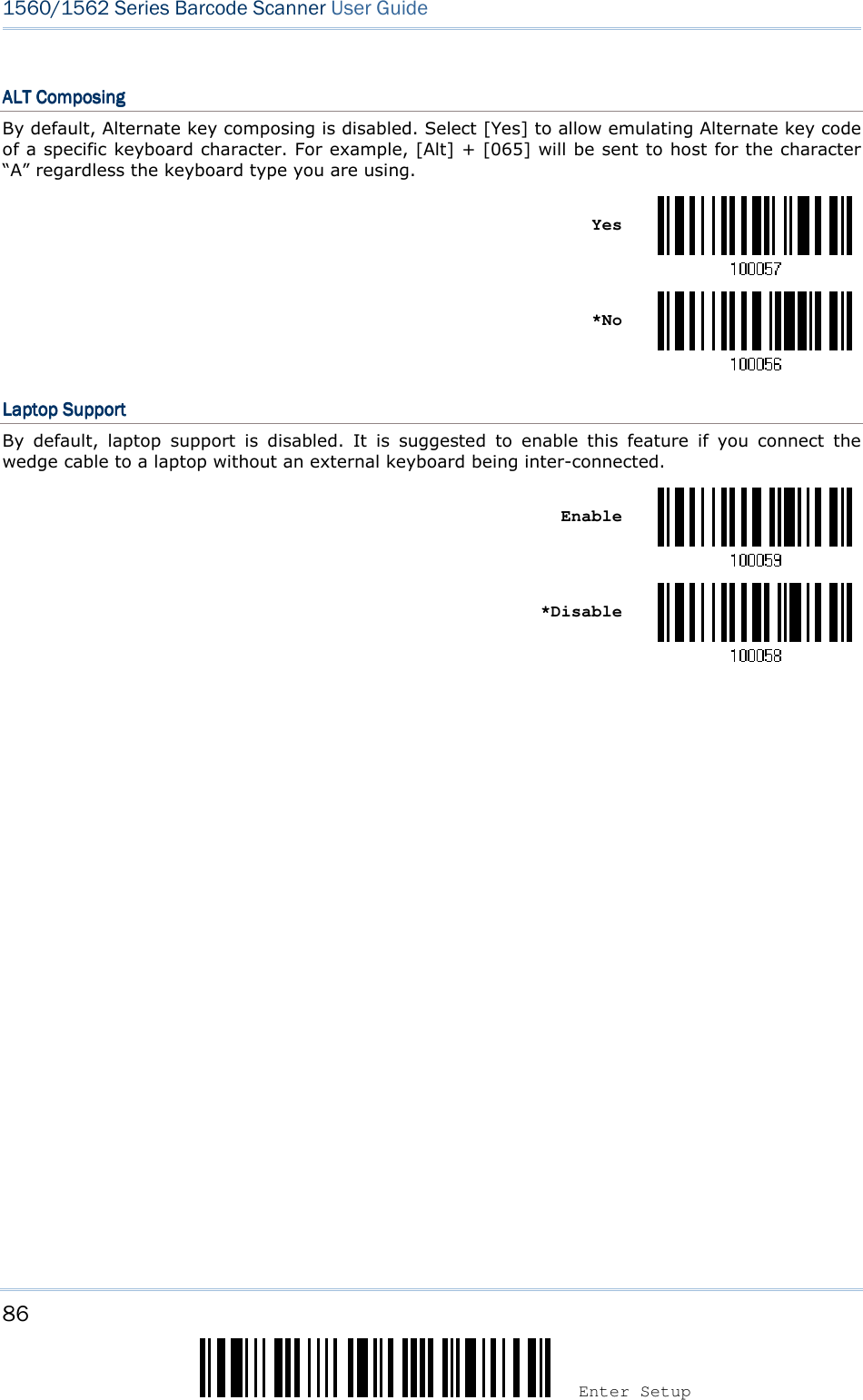 86 Enter Setup 1560/1562 Series Barcode Scanner User Guide  ALT ComposingALT ComposingALT ComposingALT Composing    By default, Alternate key composing is disabled. Select [Yes] to allow emulating Alternate key code of a specific keyboard character. For example, [Alt] + [065] will be sent to host for the character “A” regardless the keyboard type you are using.    Yes     *No  Laptop SupportLaptop SupportLaptop SupportLaptop Support    By  default,  laptop  support  is  disabled.  It  is  suggested  to  enable  this  feature  if  you  connect  the wedge cable to a laptop without an external keyboard being inter-connected.    Enable     *Disable              