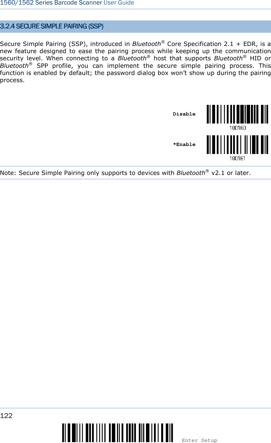 122 Enter Setup 1560/1562 Series Barcode Scanner User Guide  3.2.4 SECURE SIMPLE 3.2.4 SECURE SIMPLE 3.2.4 SECURE SIMPLE 3.2.4 SECURE SIMPLE PAIRING (SSP)PAIRING (SSP)PAIRING (SSP)PAIRING (SSP)    Secure Simple Pairing (SSP), introduced in Bluetooth® Core Specification 2.1 + EDR, is a new  feature  designed  to  ease  the  pairing  process  while  keeping  up  the  communication security  level.  When  connecting  to  a  Bluetooth®  host  that  supports  Bluetooth®  HID  or Bluetooth®  SPP  profile,  you  can  implement  the  secure  simple  pairing  process.  This function is enabled by default; the password dialog box won’t show up during the pairing process.     Disable     *Enable  Note: Secure Simple Pairing only supports to devices with Bluetooth® v2.1 or later.
