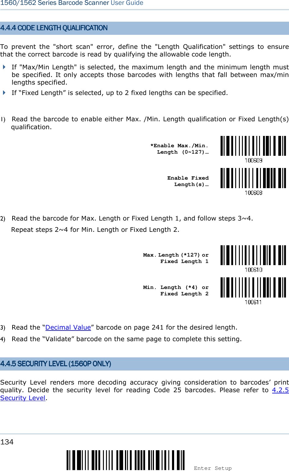 134 Enter Setup 1560/1562 Series Barcode Scanner User Guide  4.4.4 CODE LENGTH QU4.4.4 CODE LENGTH QU4.4.4 CODE LENGTH QU4.4.4 CODE LENGTH QUALIFICATIONALIFICATIONALIFICATIONALIFICATION    To  prevent  the  &quot;short  scan&quot;  error,  define  the  &quot;Length  Qualification&quot;  settings  to  ensure that the correct barcode is read by qualifying the allowable code length.  If &quot;Max/Min Length&quot; is selected, the maximum length and the minimum length must be specified.  It only accepts those barcodes with lengths that fall between max/min lengths specified.  If “Fixed Length” is selected, up to 2 fixed lengths can be specified.  1) Read the barcode to enable either Max. /Min. Length qualification or Fixed Length(s) qualification.    *Enable Max./Min. Length (0~127)…     Enable Fixed Length(s)…   2) Read the barcode for Max. Length or Fixed Length 1, and follow steps 3~4. Repeat steps 2~4 for Min. Length or Fixed Length 2.     Max. Length (*127) or Fixed Length 1     Min. Length (*4) or Fixed Length 2   3) Read the “Decimal Value” barcode on page 241 for the desired length.   4) Read the “Validate” barcode on the same page to complete this setting.   4.4.5 SECURITY4.4.5 SECURITY4.4.5 SECURITY4.4.5 SECURITY    LEVELLEVELLEVELLEVEL    (1560P ONLY)(1560P ONLY)(1560P ONLY)(1560P ONLY)    Security  Level  renders  more  decoding  accuracy  giving  consideration  to  barcodes’  print quality.  Decide  the  security  level  for  reading  Code  25  barcodes.  Please  refer  to  4.2.5 Security Level.   