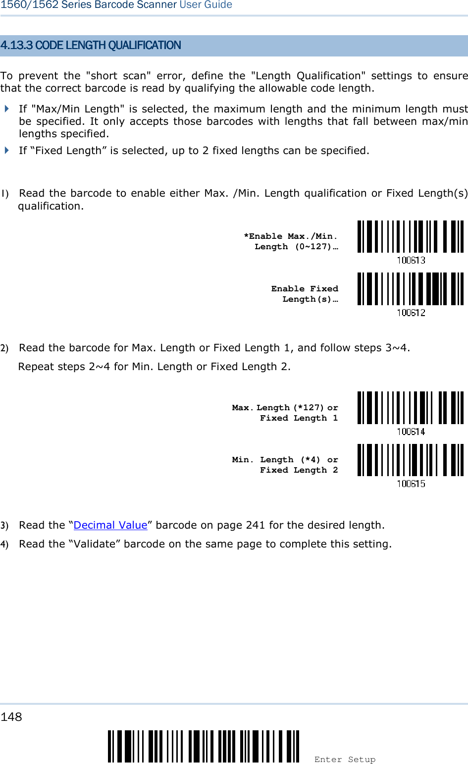 148 Enter Setup 1560/1562 Series Barcode Scanner User Guide  4.4.4.4.11113333.3 CODE LENGTH QUALI.3 CODE LENGTH QUALI.3 CODE LENGTH QUALI.3 CODE LENGTH QUALIFICATIONFICATIONFICATIONFICATION    To  prevent  the  &quot;short  scan&quot;  error,  define  the  &quot;Length  Qualification&quot;  settings  to  ensure that the correct barcode is read by qualifying the allowable code length.    If &quot;Max/Min Length&quot; is selected, the maximum length and the minimum length must be specified.  It only accepts those barcodes with lengths that fall between max/min lengths specified.  If “Fixed Length” is selected, up to 2 fixed lengths can be specified.  1) Read the barcode to enable either Max. /Min. Length qualification or Fixed Length(s) qualification.    *Enable Max./Min. Length (0~127)…     Enable Fixed Length(s)…   2) Read the barcode for Max. Length or Fixed Length 1, and follow steps 3~4. Repeat steps 2~4 for Min. Length or Fixed Length 2.     Max. Length (*127) or Fixed Length 1     Min. Length (*4) or Fixed Length 2   3) Read the “Decimal Value” barcode on page 241 for the desired length.   4) Read the “Validate” barcode on the same page to complete this setting. 