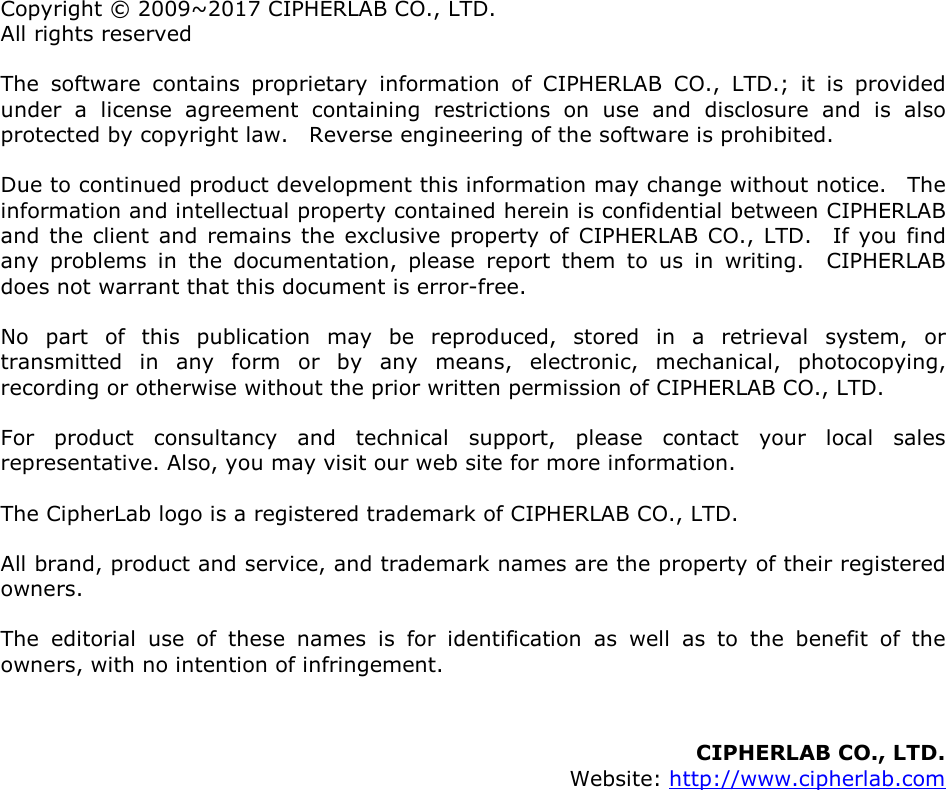  Copyright © 2009~2017 CIPHERLAB CO., LTD. All rights reserved The  software  contains  proprietary  information  of  CIPHERLAB  CO.,  LTD.;  it  is  provided under  a  license  agreement  containing  restrictions  on  use  and  disclosure  and  is  also protected by copyright law.    Reverse engineering of the software is prohibited. Due to continued product development this information may change without notice.    The information and intellectual property contained herein is confidential between CIPHERLAB and  the client  and  remains the exclusive property of CIPHERLAB CO.,  LTD.    If  you  find any  problems  in  the  documentation,  please  report  them  to  us  in  writing.    CIPHERLAB does not warrant that this document is error-free. No  part  of  this  publication  may  be  reproduced,  stored  in  a  retrieval  system,  or transmitted  in  any  form  or  by  any  means,  electronic,  mechanical,  photocopying, recording or otherwise without the prior written permission of CIPHERLAB CO., LTD. For  product  consultancy  and  technical  support,  please  contact  your  local  sales representative. Also, you may visit our web site for more information. The CipherLab logo is a registered trademark of CIPHERLAB CO., LTD.   All brand, product and service, and trademark names are the property of their registered owners. The  editorial  use  of  these  names  is  for  identification  as  well  as  to  the  benefit  of  the owners, with no intention of infringement.   CIPHERLAB CO., LTD.   Website: http://www.cipherlab.com            