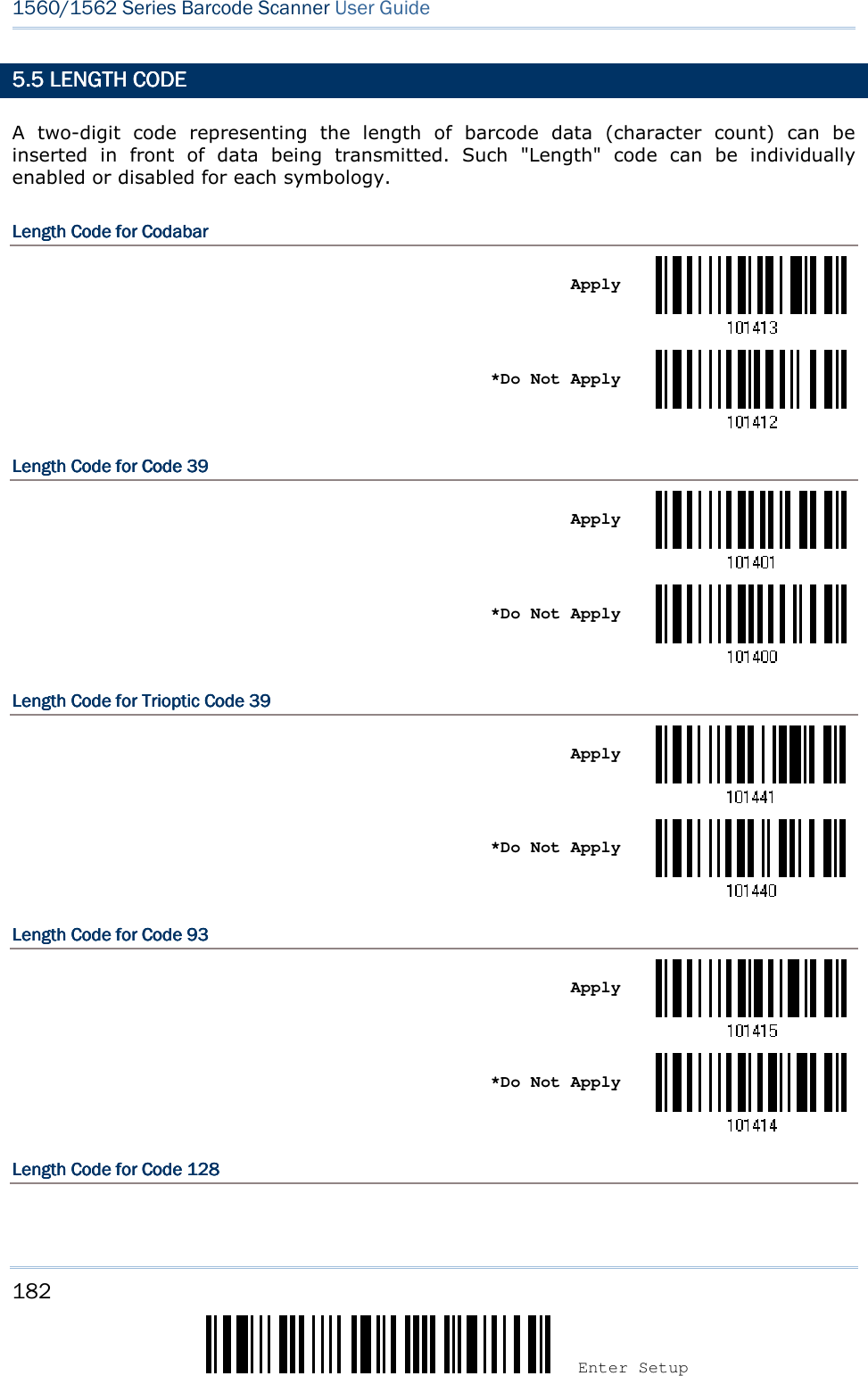 182 Enter Setup 1560/1562 Series Barcode Scanner User Guide  5.5 LENGTH CODE5.5 LENGTH CODE5.5 LENGTH CODE5.5 LENGTH CODE    A  two-digit  code  representing  the  length  of  barcode  data  (character  count)  can  be inserted  in  front  of  data  being  transmitted.  Such  &quot;Length&quot;  code  can  be  individually enabled or disabled for each symbology. Length CodeLength CodeLength CodeLength Code    for for for for CodabarCodabarCodabarCodabar       Apply     *Do Not Apply  Length CodeLength CodeLength CodeLength Code    for for for for CodCodCodCode 39e 39e 39e 39       Apply     *Do Not Apply  Length CodeLength CodeLength CodeLength Code    for Trioptic for Trioptic for Trioptic for Trioptic Code 39Code 39Code 39Code 39       Apply     *Do Not Apply  Length CodeLength CodeLength CodeLength Code    for for for for Code 93Code 93Code 93Code 93       Apply     *Do Not Apply  Length CodeLength CodeLength CodeLength Code    for for for for Code 128Code 128Code 128Code 128    