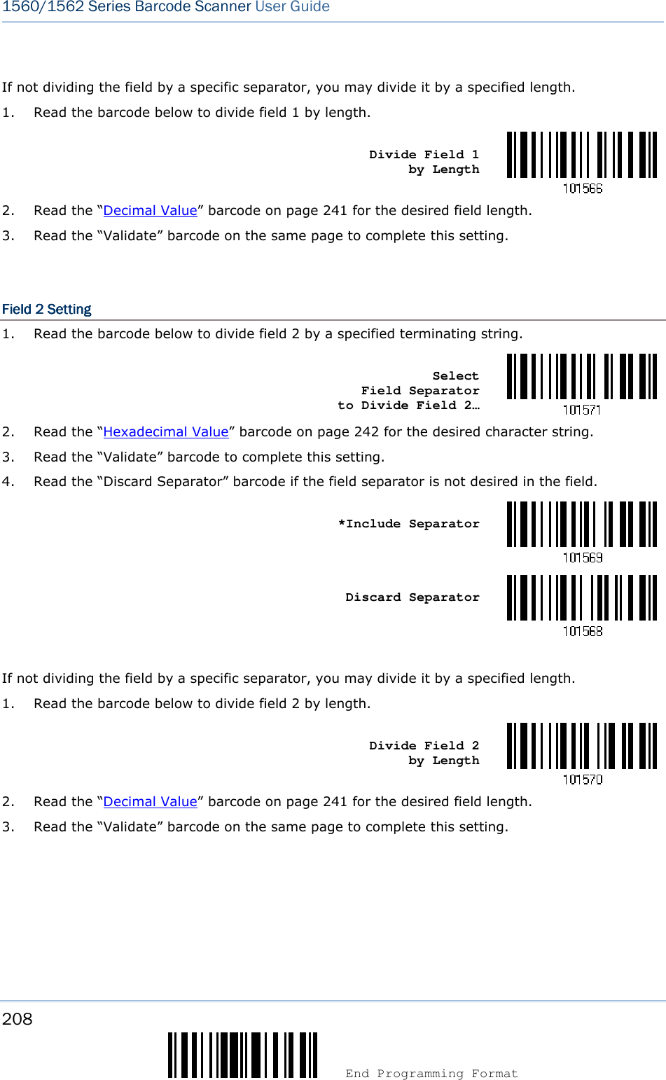208  End Programming Format 1560/1562 Series Barcode Scanner User Guide   If not dividing the field by a specific separator, you may divide it by a specified length. 1. Read the barcode below to divide field 1 by length.    Divide Field 1      by Length  2. Read the “Decimal Value” barcode on page 241 for the desired field length. 3. Read the “Validate” barcode on the same page to complete this setting.   Field 2Field 2Field 2Field 2    SettingSettingSettingSetting    1. Read the barcode below to divide field 2 by a specified terminating string.    Select          Field Separator    to Divide Field 2…  2. Read the “Hexadecimal Value” barcode on page 242 for the desired character string. 3. Read the “Validate” barcode to complete this setting. 4. Read the “Discard Separator” barcode if the field separator is not desired in the field.    *Include Separator     Discard Separator   If not dividing the field by a specific separator, you may divide it by a specified length. 1. Read the barcode below to divide field 2 by length.    Divide Field 2      by Length  2. Read the “Decimal Value” barcode on page 241 for the desired field length. 3. Read the “Validate” barcode on the same page to complete this setting.     