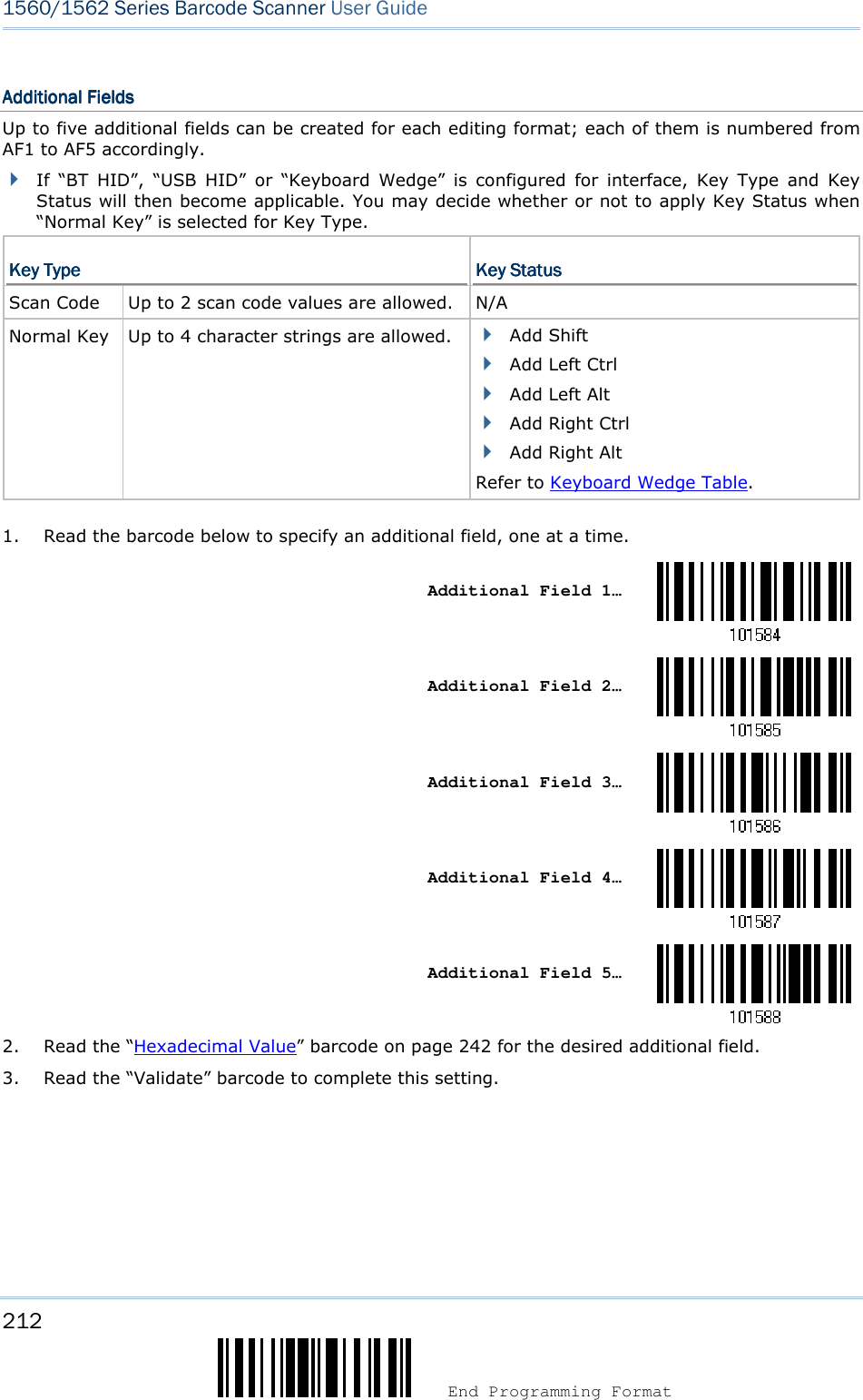 212  End Programming Format 1560/1562 Series Barcode Scanner User Guide  Additional FieldsAdditional FieldsAdditional FieldsAdditional Fields    Up to five additional fields can be created for each editing format; each of them is numbered from AF1 to AF5 accordingly.  If  “BT  HID”,  “USB  HID”  or  “Keyboard  Wedge”  is  configured  for  interface,  Key  Type  and  Key Status will then become applicable. You may decide whether or not to apply Key Status when “Normal Key” is selected for Key Type.   Key TypeKey TypeKey TypeKey Type     Key StatusKey StatusKey StatusKey Status    Scan Code  Up to 2 scan code values are allowed. N/A Normal Key  Up to 4 character strings are allowed.  Add Shift  Add Left Ctrl  Add Left Alt  Add Right Ctrl  Add Right Alt Refer to Keyboard Wedge Table.   1. Read the barcode below to specify an additional field, one at a time.    Additional Field 1…     Additional Field 2…     Additional Field 3…     Additional Field 4…     Additional Field 5…  2. Read the “Hexadecimal Value” barcode on page 242 for the desired additional field. 3. Read the “Validate” barcode to complete this setting.    