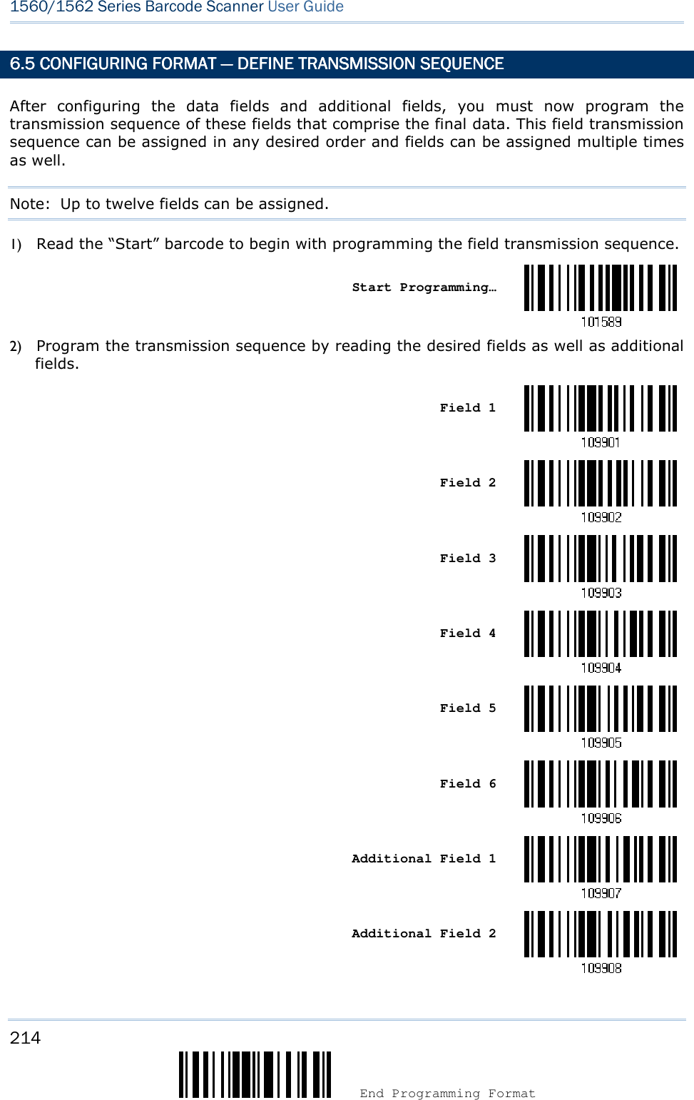 214  End Programming Format 1560/1562 Series Barcode Scanner User Guide  6.5 CONFIGURING FORM6.5 CONFIGURING FORM6.5 CONFIGURING FORM6.5 CONFIGURING FORMAT AT AT AT ————    DEFINE TRANSMISSION DEFINE TRANSMISSION DEFINE TRANSMISSION DEFINE TRANSMISSION SEQUENCESEQUENCESEQUENCESEQUENCE    After  configuring  the  data  fields  and  additional  fields,  you  must  now  program  the transmission sequence of these fields that comprise the final data. This field transmission sequence can be assigned in any desired order and fields can be assigned multiple times as well.   Note:  Up to twelve fields can be assigned. 1) Read the “Start” barcode to begin with programming the field transmission sequence.    Start Programming…  2) Program the transmission sequence by reading the desired fields as well as additional fields.    Field 1     Field 2     Field 3     Field 4     Field 5     Field 6     Additional Field 1     Additional Field 2  