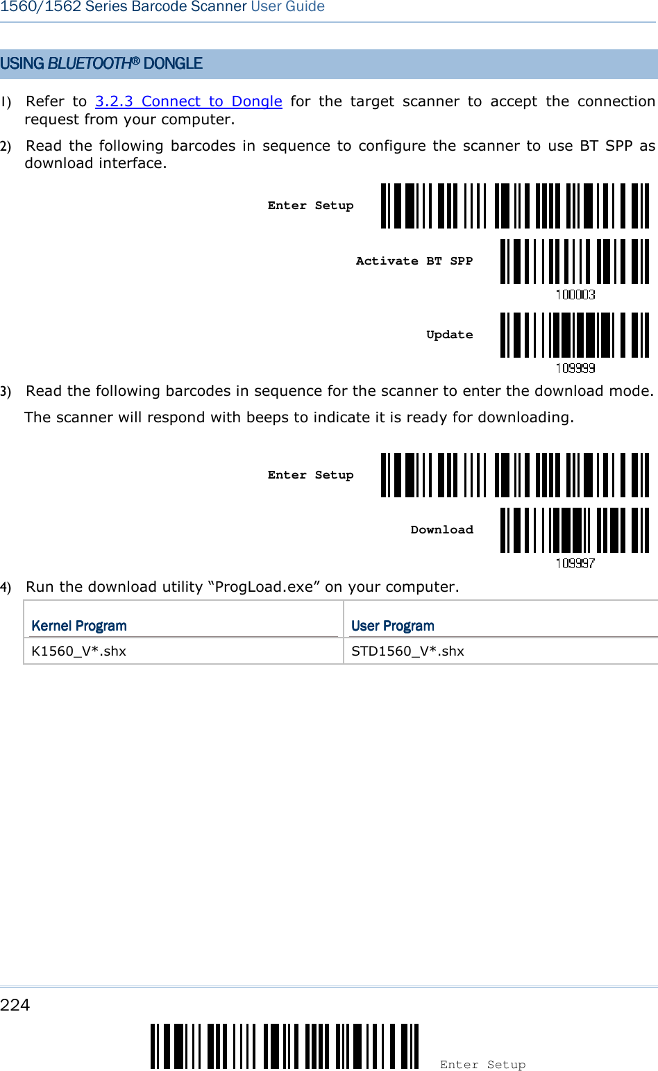224 Enter Setup 1560/1562 Series Barcode Scanner User Guide  USING USING USING USING BLUETOOTHBLUETOOTHBLUETOOTHBLUETOOTH®®®®    DONGLEDONGLEDONGLEDONGLE    1) Refer  to  3.2.3  Connect  to  Dongle  for  the  target  scanner  to  accept  the  connection request from your computer. 2) Read  the following barcodes in  sequence to  configure the scanner to use BT  SPP  as download interface.   Enter Setup     Activate BT SPP     Update  3) Read the following barcodes in sequence for the scanner to enter the download mode.   The scanner will respond with beeps to indicate it is ready for downloading.    Enter Setup     Download  4) Run the download utility “ProgLoad.exe” on your computer.   Kernel ProgramKernel ProgramKernel ProgramKernel Program     User ProgramUser ProgramUser ProgramUser Program    K1560_V*.shx  STD1560_V*.shx  