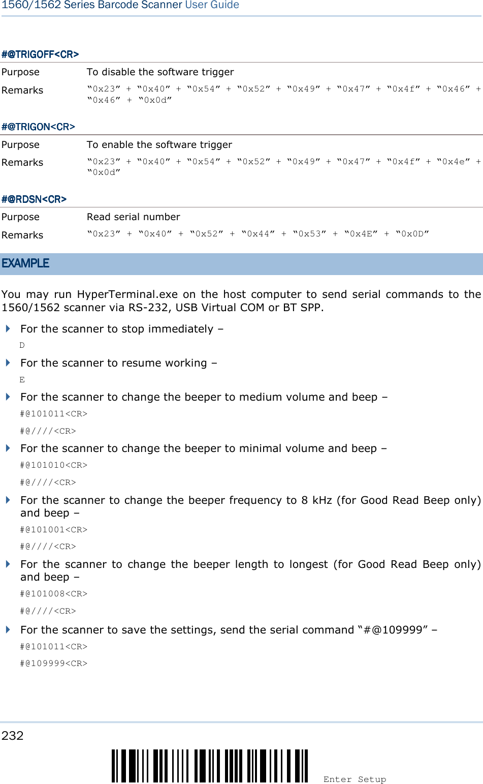 232 Enter Setup 1560/1562 Series Barcode Scanner User Guide  #@TRIGOFF&lt;CR&gt;#@TRIGOFF&lt;CR&gt;#@TRIGOFF&lt;CR&gt;#@TRIGOFF&lt;CR&gt;    Purpose  To disable the software trigger Remarks  “0x23” + “0x40” + “0x54” + “0x52” + “0x49” + “0x47” + “0x4f” + “0x46” + “0x46” + “0x0d” #@TRIGON&lt;CR&gt;#@TRIGON&lt;CR&gt;#@TRIGON&lt;CR&gt;#@TRIGON&lt;CR&gt;    Purpose  To enable the software trigger Remarks  “0x23” + “0x40” + “0x54” + “0x52” + “0x49” + “0x47” + “0x4f” + “0x4e” + “0x0d” #@#@#@#@RDSNRDSNRDSNRDSN&lt;CR&gt;&lt;CR&gt;&lt;CR&gt;&lt;CR&gt;    Purpose  Read serial number Remarks  “0x23” + “0x40” + “0x52” + “0x44” + “0x53” + “0x4E” + “0x0D” EXAMPLEEXAMPLEEXAMPLEEXAMPLE    You may  run  HyperTerminal.exe  on  the  host  computer to  send  serial commands to the 1560/1562 scanner via RS-232, USB Virtual COM or BT SPP.  For the scanner to stop immediately –   D  For the scanner to resume working –   E  For the scanner to change the beeper to medium volume and beep –   #@101011&lt;CR&gt; #@////&lt;CR&gt;  For the scanner to change the beeper to minimal volume and beep –   #@101010&lt;CR&gt; #@////&lt;CR&gt;  For the scanner to change the beeper frequency to 8 kHz (for Good Read Beep only) and beep –   #@101001&lt;CR&gt; #@////&lt;CR&gt;  For  the  scanner  to  change  the  beeper  length  to  longest  (for  Good  Read  Beep  only) and beep –   #@101008&lt;CR&gt; #@////&lt;CR&gt;   For the scanner to save the settings, send the serial command “#@109999” –   #@101011&lt;CR&gt; #@109999&lt;CR&gt;  