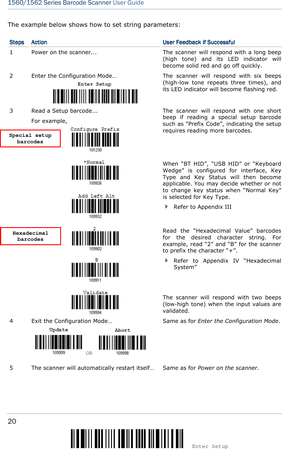20 Enter Setup 1560/1562 Series Barcode Scanner User Guide  The example below shows how to set string parameters: StepsStepsStepsSteps     ActionActionActionAction     User Feedback if SuccessfulUser Feedback if SuccessfulUser Feedback if SuccessfulUser Feedback if Successful    1  Power on the scanner...  The scanner will respond with a long beep (high  tone)  and  its  LED  indicator  will become solid red and go off quickly. 2  Enter the Configuration Mode…  The  scanner  will  respond  with  six  beeps (high-low  tone  repeats  three  times),  and its LED indicator will become flashing red.  3  Read a Setup barcode... For example,   The  scanner  will  respond  with  one  short beep  if  reading  a  special  setup  barcode such as “Prefix Code”, indicating the setup requires reading more barcodes.        When  “BT  HID”,  “USB  HID”  or  “Keyboard Wedge” is  configured  for  interface,  Key Type  and  Key  Status  will  then  become applicable. You may decide whether or not to  change  key  status when  “Normal  Key” is selected for Key Type.  Refer to Appendix III      Read  the  “Hexadecimal  Value”  barcodes for  the  desired  character  string.  For example, read “2” and “B” for the scanner to prefix the character “+”.  Refer  to  Appendix  IV “Hexadecimal System”   The  scanner  will  respond  with  two  beeps (low-high tone) when the input values are validated. 4  Exit the Configuration Mode…    OR     Same as for Enter the Configuration Mode. 5  The scanner will automatically restart itself…  Same as for Power on the scanner.   Hexadecimal barcodes Special setup barcodes 