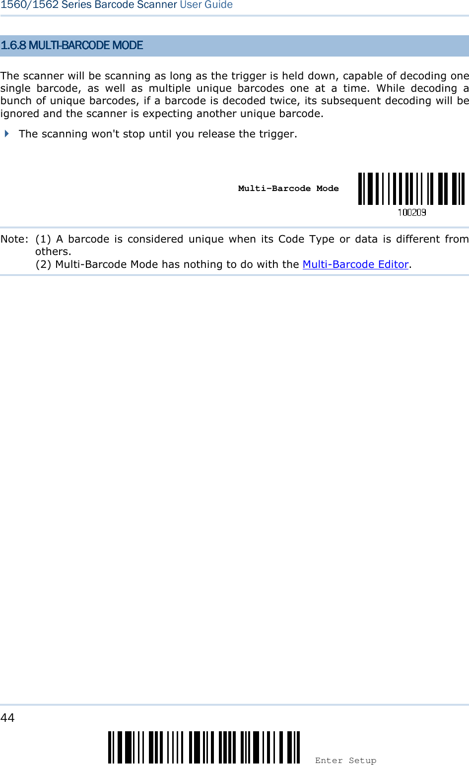 44 Enter Setup 1560/1562 Series Barcode Scanner User Guide  1.1.1.1.6666....8888    MULTIMULTIMULTIMULTI----BARCODE MODEBARCODE MODEBARCODE MODEBARCODE MODE    The scanner will be scanning as long as the trigger is held down, capable of decoding one single  barcode,  as  well  as  multiple  unique  barcodes  one  at  a  time.  While  decoding  a bunch of unique barcodes, if a barcode is decoded twice, its subsequent decoding will be ignored and the scanner is expecting another unique barcode.  The scanning won&apos;t stop until you release the trigger.     Multi-Barcode Mode   Note:  (1)  A barcode is  considered unique when its  Code  Type  or data  is  different  from others.                     (2) Multi-Barcode Mode has nothing to do with the Multi-Barcode Editor.                  