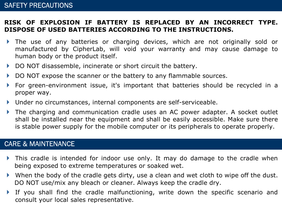  SAFETY PRECAUTIONS RISK  OF  EXPLOSION  IF  BATTERY  IS  REPLACED  BY  AN  INCORRECT  TYPE. DISPOSE OF USED BATTERIES ACCORDING TO THE INSTRUCTIONS.  The  use  of  any  batteries  or  charging  devices,  which  are  not  originally  sold  or manufactured  by  CipherLab,  will  void  your  warranty  and  may  cause  damage  to human body or the product itself.  DO NOT disassemble, incinerate or short circuit the battery.  DO NOT expose the scanner or the battery to any flammable sources.  For  green-environment  issue,  it&apos;s  important  that  batteries  should  be  recycled  in  a proper way.    Under no circumstances, internal components are self-serviceable.  The  charging  and  communication  cradle  uses  an  AC  power  adapter.  A  socket  outlet shall be installed near the equipment and shall be easily accessible. Make sure there is stable power supply for the mobile computer or its peripherals to operate properly. CARE &amp; MAINTENANCE  This  cradle  is  intended  for  indoor  use  only.  It  may  do  damage  to  the  cradle  when being exposed to extreme temperatures or soaked wet.  When the body of the cradle gets dirty, use a clean and wet cloth to wipe off the dust. DO NOT use/mix any bleach or cleaner. Always keep the cradle dry.  If  you  shall  find  the  cradle  malfunctioning,  write  down  the  specific  scenario  and consult your local sales representative.              