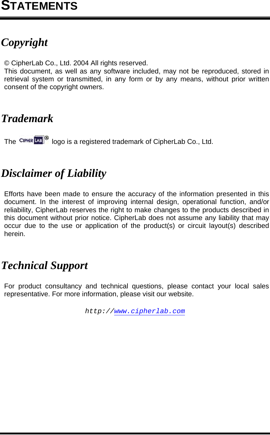  STATEMENTS Copyright © CipherLab Co., Ltd. 2004 All rights reserved. This document, as well as any software included, may not be reproduced, stored in retrieval system or transmitted, in any form or by any means, without prior written consent of the copyright owners.   Trademark The    logo is a registered trademark of CipherLab Co., Ltd.   Disclaimer of Liability Efforts have been made to ensure the accuracy of the information presented in this document. In the interest of improving internal design, operational function, and/or reliability, CipherLab reserves the right to make changes to the products described in this document without prior notice. CipherLab does not assume any liability that may occur due to the use or application of the product(s) or circuit layout(s) described herein.   Technical Support For product consultancy and technical questions, please contact your local sales representative. For more information, please visit our website.  http://www.cipherlab.com 