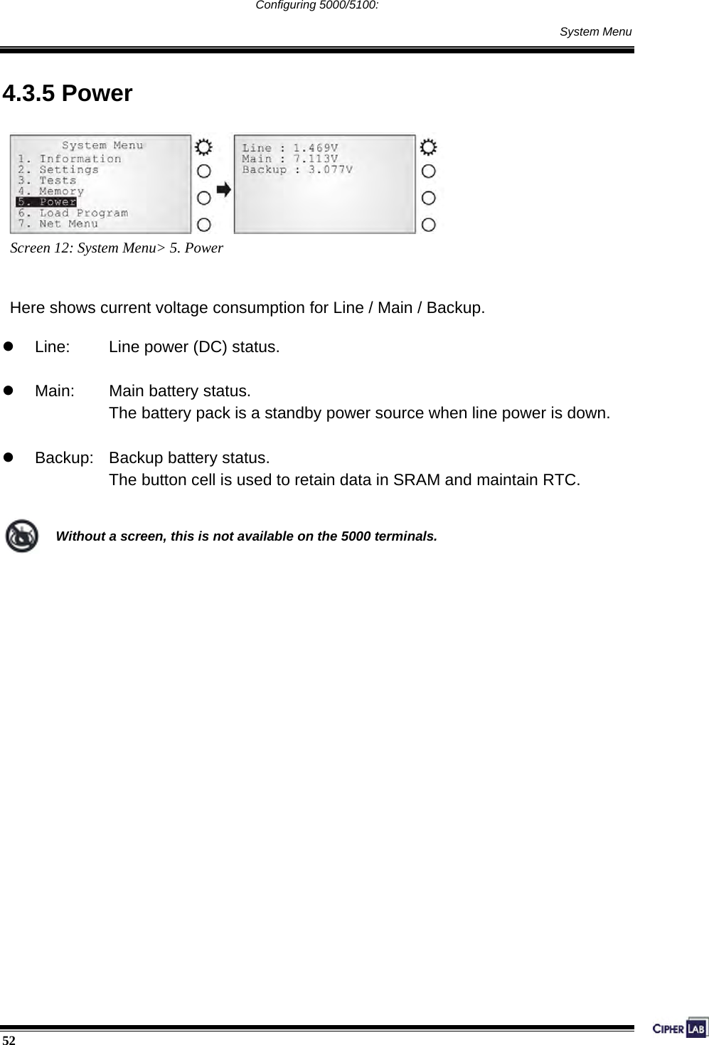  52                                                                                     Configuring 5000/5100:     System Menu 4.3.5 Power  Screen 12: System Menu&gt; 5. Power   Here shows current voltage consumption for Line / Main / Backup.  z  Line:    Line power (DC) status.  z  Main:    Main battery status. The battery pack is a standby power source when line power is down.  z  Backup:    Backup battery status. The button cell is used to retain data in SRAM and maintain RTC.   Without a screen, this is not available on the 5000 terminals.                