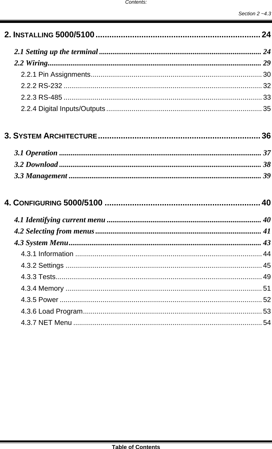  Table of Contents Contents: Section 2 ~4.3 2. INSTALLING 5000/5100........................................................................24 2.1 Setting up the terminal ..................................................................................... 24 2.2 Wiring................................................................................................................ 29 2.2.1 Pin Assignments........................................................................................ 30 2.2.2 RS-232 ...................................................................................................... 32 2.2.3 RS-485 ...................................................................................................... 33 2.2.4 Digital Inputs/Outputs................................................................................ 35  3. SYSTEM ARCHITECTURE....................................................................... 36 3.1 Operation .......................................................................................................... 37 3.2 Download .......................................................................................................... 38 3.3 Management ..................................................................................................... 39  4. CONFIGURING 5000/5100 ....................................................................40 4.1 Identifying current menu ................................................................................. 40 4.2 Selecting from menus....................................................................................... 41 4.3 System Menu..................................................................................................... 43 4.3.1 Information ................................................................................................44 4.3.2 Settings ..................................................................................................... 45 4.3.3 Tests.......................................................................................................... 49 4.3.4 Memory .....................................................................................................51 4.3.5 Power ........................................................................................................ 52 4.3.6 Load Program............................................................................................ 53 4.3.7 NET Menu ................................................................................................. 54 