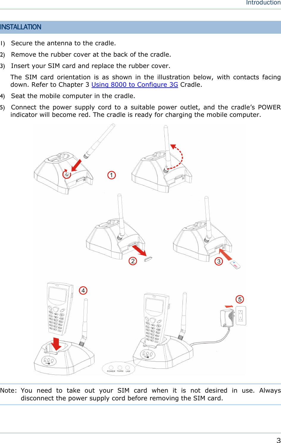    3   Introduction  INSTALLATION 1) Secure the antenna to the cradle. 2) Remove the rubber cover at the back of the cradle. 3) Insert your SIM card and replace the rubber cover. The SIM card orientation is as shown in the illustration below, with contacts facing down. Refer to Chapter 3 Using 8000 to Configure 3G Cradle. 4) Seat the mobile computer in the cradle. 5) Connect the power supply cord to a suitable power outlet, and the cradle’s POWER indicator will become red. The cradle is ready for charging the mobile computer.              Note: You need to take out your SIM card when it is not desired in use. Always disconnect the power supply cord before removing the SIM card.   