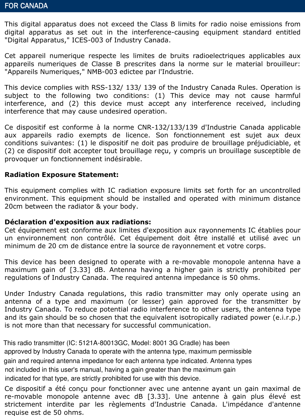  FOR CANADA This digital apparatus does not exceed the Class B limits for radio noise emissions from digital apparatus as set out in the interference-causing equipment standard entitled &quot;Digital Apparatus,&quot; ICES-003 of Industry Canada. Cet appareil numerique respecte les limites de bruits radioelectriques applicables aux appareils numeriques de Classe B prescrites dans la norme sur le material brouilleur: &quot;Appareils Numeriques,&quot; NMB-003 edictee par l&apos;Industrie. This device complies with RSS-132/ 133/ 139 of the Industry Canada Rules. Operation is subject to the following two conditions: (1) This device may not cause harmful interference, and (2) this device must accept any interference received, including interference that may cause undesired operation. Ce dispositif est conforme à la norme CNR-132/133/139 d&apos;Industrie Canada applicable aux appareils radio exempts de licence. Son fonctionnement est sujet aux deux conditions suivantes: (1) le dispositif ne doit pas produire de brouillage préjudiciable, et (2) ce dispositif doit accepter tout brouillage reçu, y compris un brouillage susceptible de provoquer un fonctionnement indésirable.   Radiation Exposure Statement: This equipment complies with IC radiation exposure limits set forth for an uncontrolled environment. This equipment should be installed and operated with minimum distance 20cm between the radiator &amp; your body. Déclaration d&apos;exposition aux radiations: Cet équipement est conforme aux limites d&apos;exposition aux rayonnements IC établies pour un environnement non contrôlé. Cet équipement doit être installé et utilisé avec un minimum de 20 cm de distance entre la source de rayonnement et votre corps. This device has been designed to operate with a re-movable monopole antenna have a maximum gain of [3.33] dB. Antenna having a higher gain is strictly prohibited per regulations of Industry Canada. The required antenna impedance is 50 ohms. Under Industry Canada regulations, this radio transmitter may only operate using an antenna of a type and maximum (or lesser) gain approved for the transmitter by Industry Canada. To reduce potential radio interference to other users, the antenna type and its gain should be so chosen that the equivalent isotropically radiated power (e.i.r.p.) is not more than that necessary for successful communication. Ce dispositif a été conçu pour fonctionner avec une antenne ayant un gain maximal de re-movable monopole antenne avec dB [3.33]. Une antenne à gain plus élevé est strictement interdite par les règlements d&apos;Industrie Canada. L&apos;impédance d&apos;antenne requise est de 50 ohms. This radio transmitter (IC: 5121A-80013GC, Model: 8001 3G Cradle) has beenapproved by Industry Canada to operate with the antenna type, maximum permissiblegain and required antenna impedance for each antenna type indicated. Antenna types not included in this user&apos;s manual, having a gain greater than the maximum gain indicated for that type, are strictly prohibited for use with this device.