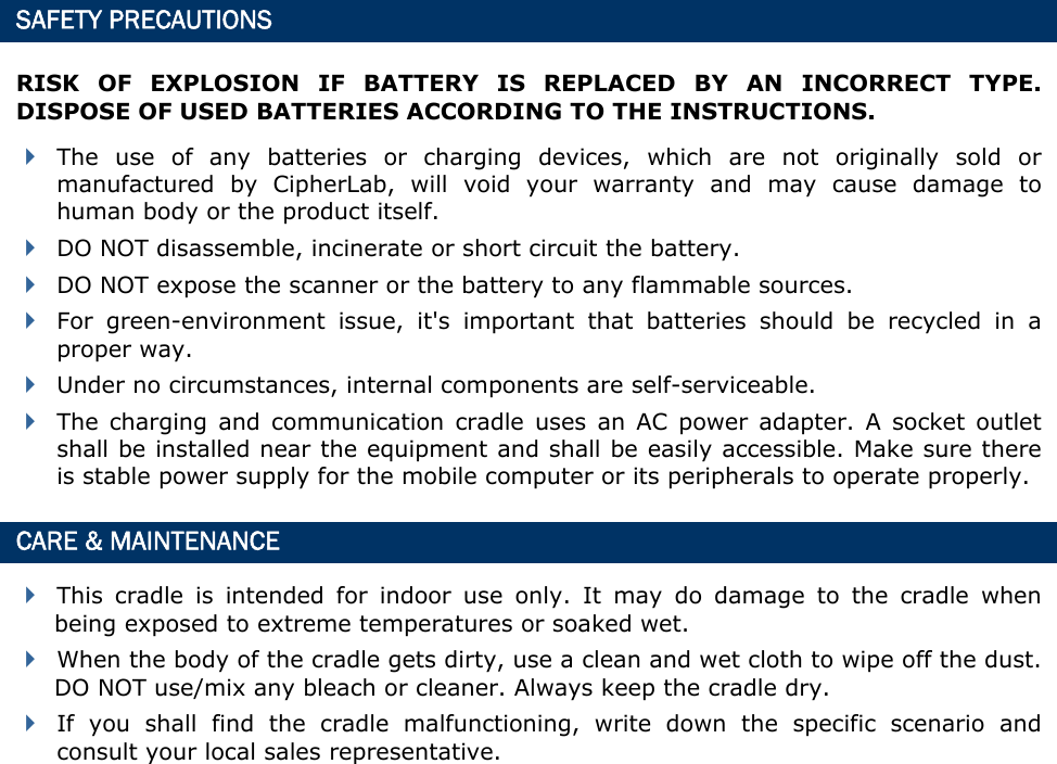  SAFETY PRECAUTIONS RISK OF EXPLOSION IF BATTERY IS REPLACED BY AN INCORRECT TYPE. DISPOSE OF USED BATTERIES ACCORDING TO THE INSTRUCTIONS.  The use of any batteries or charging devices, which are not originally sold or manufactured by CipherLab, will void your warranty and may cause damage to human body or the product itself.  DO NOT disassemble, incinerate or short circuit the battery.  DO NOT expose the scanner or the battery to any flammable sources.  For green-environment issue, it&apos;s important that batteries should be recycled in a proper way.    Under no circumstances, internal components are self-serviceable.  The charging and communication cradle uses an AC power adapter. A socket outlet shall be installed near the equipment and shall be easily accessible. Make sure there is stable power supply for the mobile computer or its peripherals to operate properly. CARE &amp; MAINTENANCE  This cradle is intended for indoor use only. It may do damage to the cradle when being exposed to extreme temperatures or soaked wet.  When the body of the cradle gets dirty, use a clean and wet cloth to wipe off the dust. DO NOT use/mix any bleach or cleaner. Always keep the cradle dry.  If you shall find the cradle malfunctioning, write down the specific scenario and consult your local sales representative.           