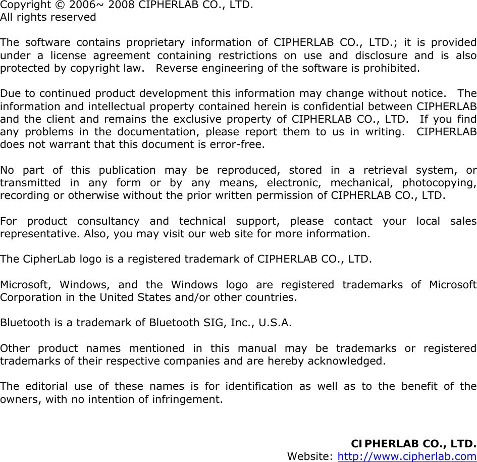  Copyright © 2006~ 2008 CIPHERLAB CO., LTD. All rights reserved The software contains proprietary information of CIPHERLAB CO., LTD.; it is provided under a license agreement containing restrictions on use and disclosure and is also protected by copyright law.    Reverse engineering of the software is prohibited. Due to continued product development this information may change without notice.   The information and intellectual property contained herein is confidential between CIPHERLAB and the client and remains the exclusive property of CIPHERLAB CO., LTD.  If you find any problems in the documentation, please report them to us in writing.  CIPHERLAB does not warrant that this document is error-free. No part of this publication may be reproduced, stored in a retrieval system, or transmitted in any form or by any means, electronic, mechanical, photocopying, recording or otherwise without the prior written permission of CIPHERLAB CO., LTD. For product consultancy and technical support, please contact your local sales representative. Also, you may visit our web site for more information. The CipherLab logo is a registered trademark of CIPHERLAB CO., LTD.   Microsoft, Windows, and the Windows logo are registered trademarks of Microsoft Corporation in the United States and/or other countries.   Bluetooth is a trademark of Bluetooth SIG, Inc., U.S.A. Other product names mentioned in this manual may be trademarks or registered trademarks of their respective companies and are hereby acknowledged.   The editorial use of these names is for identification as well as to the benefit of the owners, with no intention of infringement.   CIPHERLAB CO., LTD.  Website: http://www.cipherlab.com                 