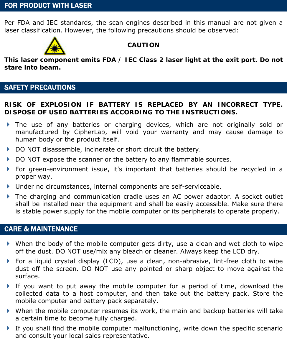  FOR PRODUCT WITH LASER Per FDA and IEC standards, the scan engines described in this manual are not given a laser classification. However, the following precautions should be observed: CAUTION This laser component emits FDA / IEC Class 2 laser light at the exit port. Do not stare into beam. SAFETY PRECAUTIONS RISK OF EXPLOSION IF BATTERY IS REPLACED BY AN INCORRECT TYPE. DISPOSE OF USED BATTERIES ACCORDING TO THE INSTRUCTIONS.  The use of any batteries or charging devices, which are not originally sold or manufactured by CipherLab, will void your warranty and may cause damage to human body or the product itself.  DO NOT disassemble, incinerate or short circuit the battery.  DO NOT expose the scanner or the battery to any flammable sources.  For green-environment issue, it&apos;s important that batteries should be recycled in a proper way.    Under no circumstances, internal components are self-serviceable.  The charging and communication cradle uses an AC power adaptor. A socket outlet shall be installed near the equipment and shall be easily accessible. Make sure there is stable power supply for the mobile computer or its peripherals to operate properly. CARE &amp; MAINTENANCE  When the body of the mobile computer gets dirty, use a clean and wet cloth to wipe off the dust. DO NOT use/mix any bleach or cleaner. Always keep the LCD dry.  For a liquid crystal display (LCD), use a clean, non-abrasive, lint-free cloth to wipe dust off the screen. DO NOT use any pointed or sharp object to move against the surface.  If you want to put away the mobile computer for a period of time, download the collected data to a host computer, and then take out the battery pack. Store the mobile computer and battery pack separately.    When the mobile computer resumes its work, the main and backup batteries will take a certain time to become fully charged.  If you shall find the mobile computer malfunctioning, write down the specific scenario and consult your local sales representative.   