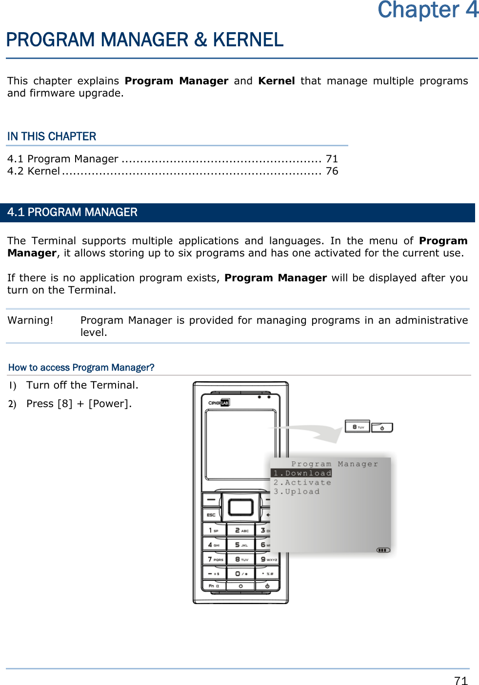     71   This chapter explains Program Manager and Kernel that manage multiple programs and firmware upgrade.  IN THIS CHAPTER 4.1 Program Manager ...................................................... 71 4.2 Kernel ......................................................................  76   4.1 PROGRAM MANAGER The Terminal supports multiple applications and languages. In the menu of Program Manager, it allows storing up to six programs and has one activated for the current use. If there is no application program exists, Program Manager will be displayed after you turn on the Terminal. Warning!  Program Manager is provided for managing programs in an administrative level. How to access Program Manager? 1) Turn off the Terminal. 2) Press [8] + [Power].                Chapter 4 PROGRAM MANAGER &amp; KERNEL 