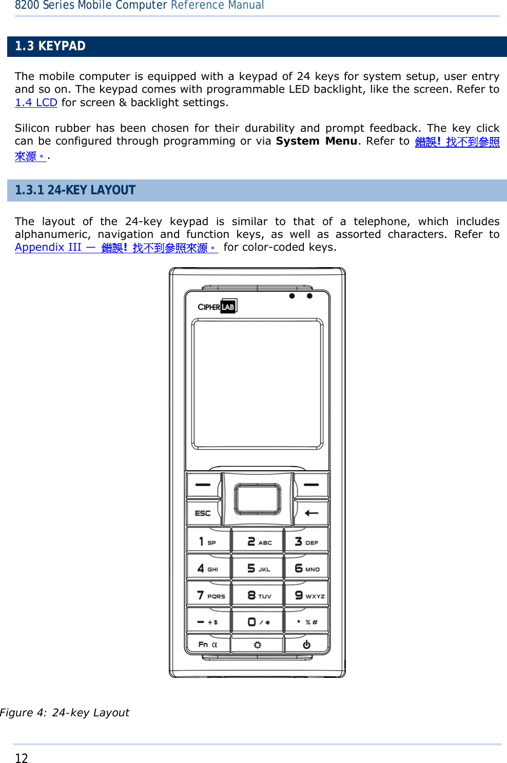 12  8200 Series Mobile Computer Reference Manual  1.3 KEYPAD The mobile computer is equipped with a keypad of 24 keys for system setup, user entry and so on. The keypad comes with programmable LED backlight, like the screen. Refer to 1.4 LCD for screen &amp; backlight settings. Silicon rubber has been chosen for their durability and prompt feedback. The key click can be configured through programming or via System Menu. Refer to 錯誤! 找不到參照來源。. 1.3.1 24-KEY LAYOUT The layout of the 24-key keypad is similar to that of a telephone, which includes alphanumeric, navigation and function keys, as well as assorted characters. Refer to Appendix III —  錯誤! 找不到參照來源。  for color-coded keys.  Figure 4: 24-key Layout 