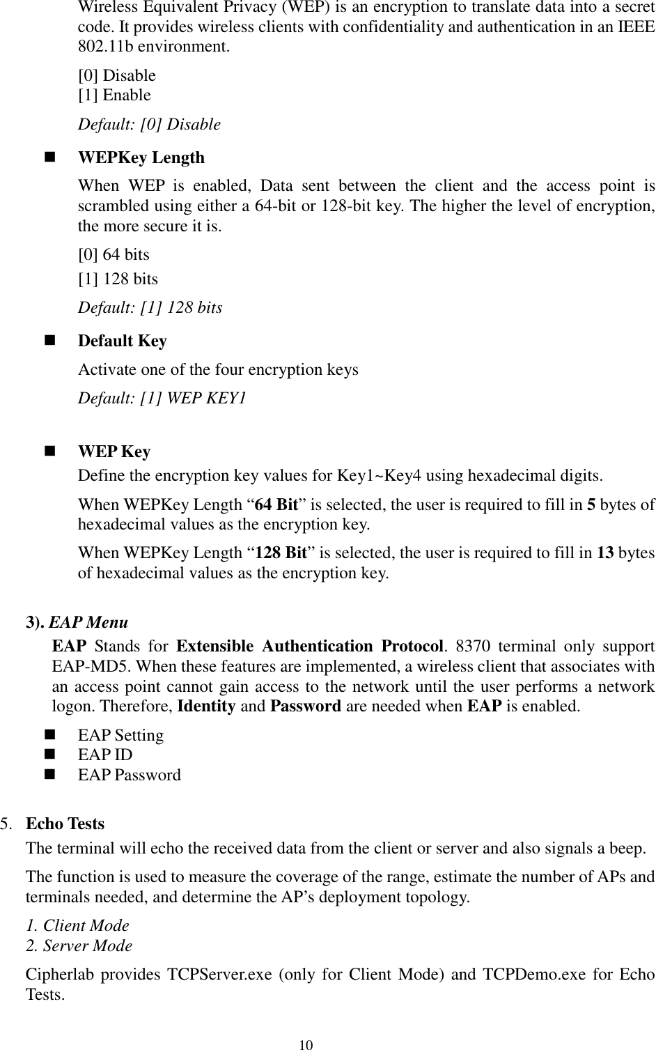  10Wireless Equivalent Privacy (WEP) is an encryption to translate data into a secret code. It provides wireless clients with confidentiality and authentication in an IEEE 802.11b environment. [0] Disable [1] Enable Default: [0] Disable  WEPKey Length When WEP is enabled, Data sent between the client and the access point is scrambled using either a 64-bit or 128-bit key. The higher the level of encryption, the more secure it is. [0] 64 bits [1] 128 bits Default: [1] 128 bits  Default Key Activate one of the four encryption keys Default: [1] WEP KEY1    WEP Key Define the encryption key values for Key1~Key4 using hexadecimal digits.  When WEPKey Length “64 Bit” is selected, the user is required to fill in 5 bytes of hexadecimal values as the encryption key. When WEPKey Length “128 Bit” is selected, the user is required to fill in 13 bytes of hexadecimal values as the encryption key.   3). EAP Menu EAP Stands for Extensible Authentication Protocol. 8370 terminal only support EAP-MD5. When these features are implemented, a wireless client that associates with an access point cannot gain access to the network until the user performs a network logon. Therefore, Identity and Password are needed when EAP is enabled.   EAP Setting  EAP ID  EAP Password  5. Echo Tests The terminal will echo the received data from the client or server and also signals a beep. The function is used to measure the coverage of the range, estimate the number of APs and terminals needed, and determine the AP’s deployment topology.  1. Client Mode 2. Server Mode Cipherlab provides TCPServer.exe (only for Client Mode) and TCPDemo.exe for Echo Tests.  
