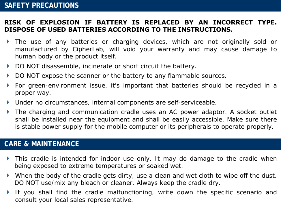  SAFETY PRECAUTIONS RISK OF EXPLOSION IF BATTERY IS REPLACED BY AN INCORRECT TYPE. DISPOSE OF USED BATTERIES ACCORDING TO THE INSTRUCTIONS.  The use of any batteries or charging devices, which are not originally sold or manufactured by CipherLab, will void your warranty and may cause damage to human body or the product itself.  DO NOT disassemble, incinerate or short circuit the battery.  DO NOT expose the scanner or the battery to any flammable sources.  For green-environment issue, it&apos;s important that batteries should be recycled in a proper way.   Under no circumstances, internal components are self-serviceable.  The charging and communication cradle uses an AC power adaptor. A socket outlet shall be installed near the equipment and shall be easily accessible. Make sure there is stable power supply for the mobile computer or its peripherals to operate properly. CARE &amp; MAINTENANCE  This cradle is intended for indoor use only. It may do damage to the cradle when being exposed to extreme temperatures or soaked wet.  When the body of the cradle gets dirty, use a clean and wet cloth to wipe off the dust. DO NOT use/mix any bleach or cleaner. Always keep the cradle dry.  If you shall find the cradle malfunctioning, write down the specific scenario and consult your local sales representative.           