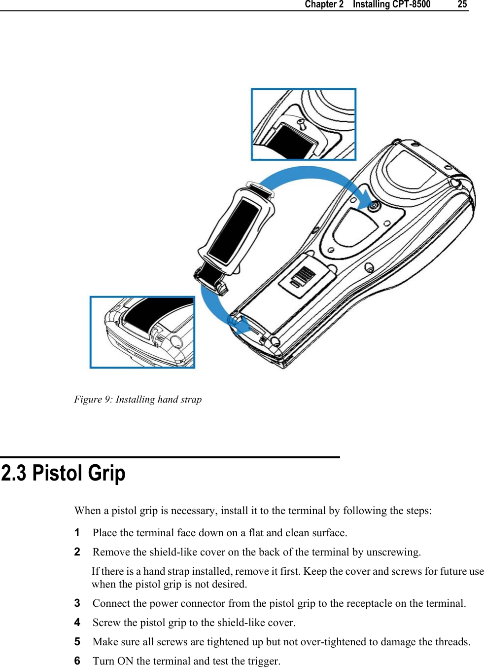    Chapter 2    Installing CPT-8500  25     Figure 9: Installing hand strap   2.3 Pistol Grip When a pistol grip is necessary, install it to the terminal by following the steps: 1  Place the terminal face down on a flat and clean surface.  2  Remove the shield-like cover on the back of the terminal by unscrewing.  If there is a hand strap installed, remove it first. Keep the cover and screws for future use when the pistol grip is not desired. 3  Connect the power connector from the pistol grip to the receptacle on the terminal. 4  Screw the pistol grip to the shield-like cover. 5  Make sure all screws are tightened up but not over-tightened to damage the threads. 6  Turn ON the terminal and test the trigger. 
