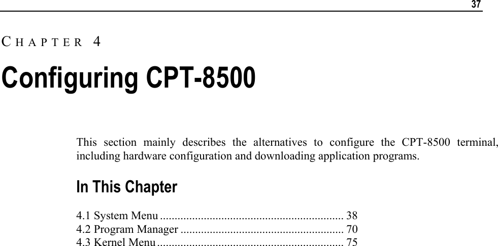   37  This section mainly describes the alternatives to configure the CPT-8500 terminal, including hardware configuration and downloading application programs.  In This Chapter 4.1 System Menu ............................................................... 38 4.2 Program Manager ........................................................ 70 4.3 Kernel Menu ................................................................ 75   CHAPTER 4 Configuring CPT-8500 