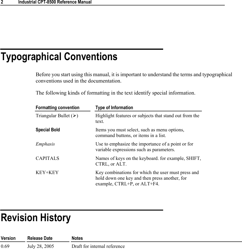  2  Industrial CPT-8500 Reference Manual    Typographical Conventions Before you start using this manual, it is important to understand the terms and typographical conventions used in the documentation. The following kinds of formatting in the text identify special information. Formatting convention  Type of Information Triangular Bullet (¾)  Highlight features or subjects that stand out from the text. Special Bold Items you must select, such as menu options, command buttons, or items in a list. Emphasis  Use to emphasize the importance of a point or for variable expressions such as parameters. CAPITALS  Names of keys on the keyboard. for example, SHIFT, CTRL, or ALT. KEY+KEY  Key combinations for which the user must press and hold down one key and then press another, for example, CTRL+P, or ALT+F4.   Revision History Version   Release Date  Notes 0.69  July 28, 2005  Draft for internal reference           