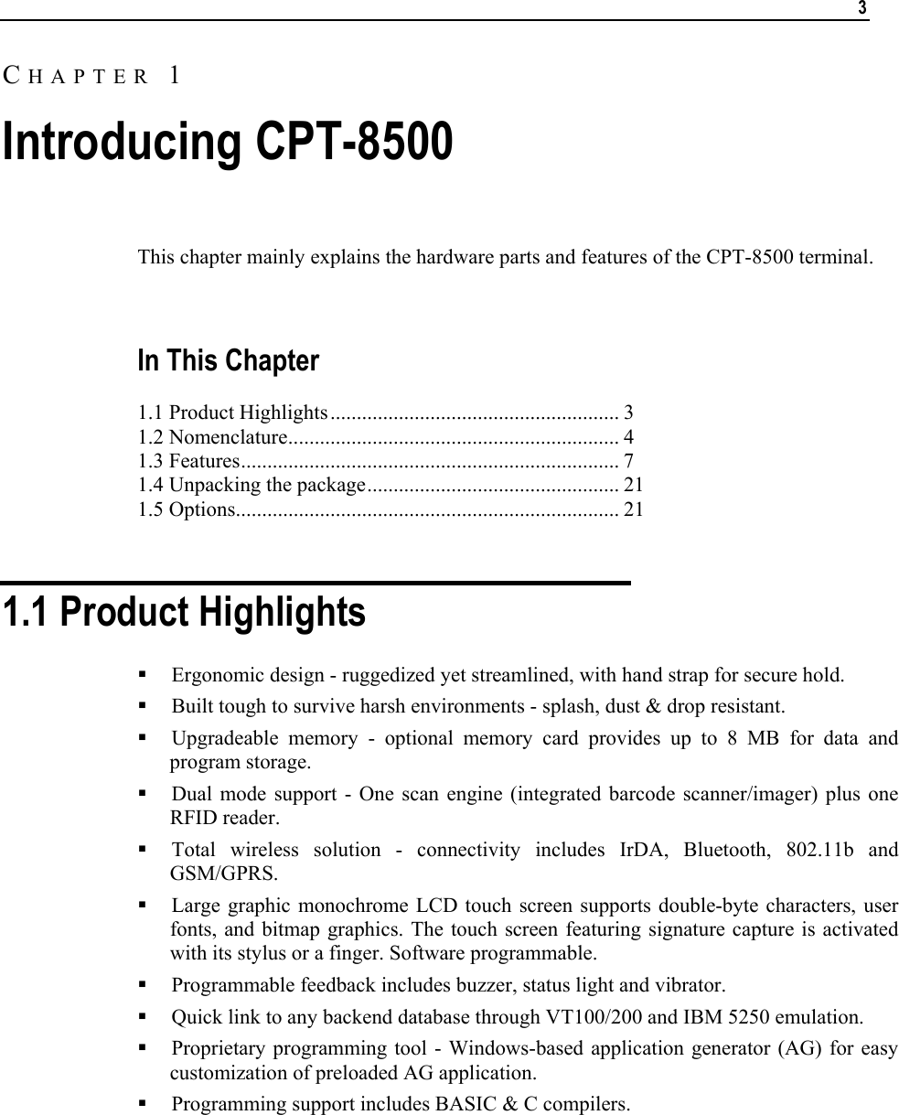   3  This chapter mainly explains the hardware parts and features of the CPT-8500 terminal.   In This Chapter 1.1 Product Highlights....................................................... 3 1.2 Nomenclature............................................................... 4 1.3 Features........................................................................ 7 1.4 Unpacking the package................................................ 21 1.5 Options......................................................................... 21   1.1 Product Highlights  Ergonomic design - ruggedized yet streamlined, with hand strap for secure hold.   Built tough to survive harsh environments - splash, dust &amp; drop resistant.  Upgradeable memory - optional memory card provides up to 8 MB for data and program storage.  Dual mode support - One scan engine (integrated barcode scanner/imager) plus one RFID reader.  Total wireless solution - connectivity includes IrDA, Bluetooth, 802.11b and GSM/GPRS.  Large graphic monochrome LCD touch screen supports double-byte characters, user fonts, and bitmap graphics. The touch screen featuring signature capture is activated with its stylus or a finger. Software programmable.  Programmable feedback includes buzzer, status light and vibrator.  Quick link to any backend database through VT100/200 and IBM 5250 emulation.  Proprietary programming tool - Windows-based application generator (AG) for easy customization of preloaded AG application.  Programming support includes BASIC &amp; C compilers.  CHAPTER 1 Introducing CPT-8500 
