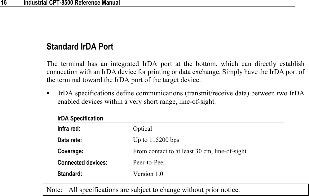  16  Industrial CPT-8500 Reference Manual   Standard IrDA Port The terminal has an integrated IrDA port at the bottom, which can directly establish connection with an IrDA device for printing or data exchange. Simply have the IrDA port of the terminal toward the IrDA port of the target device.    IrDA specifications define communications (transmit/receive data) between two IrDA enabled devices within a very short range, line-of-sight. IrDA Specification Infra red:  Optical Data rate:  Up to 115200 bps Coverage:   From contact to at least 30 cm, line-of-sight  Connected devices:  Peer-to-Peer Standard:  Version 1.0 Note:  All specifications are subject to change without prior notice. 