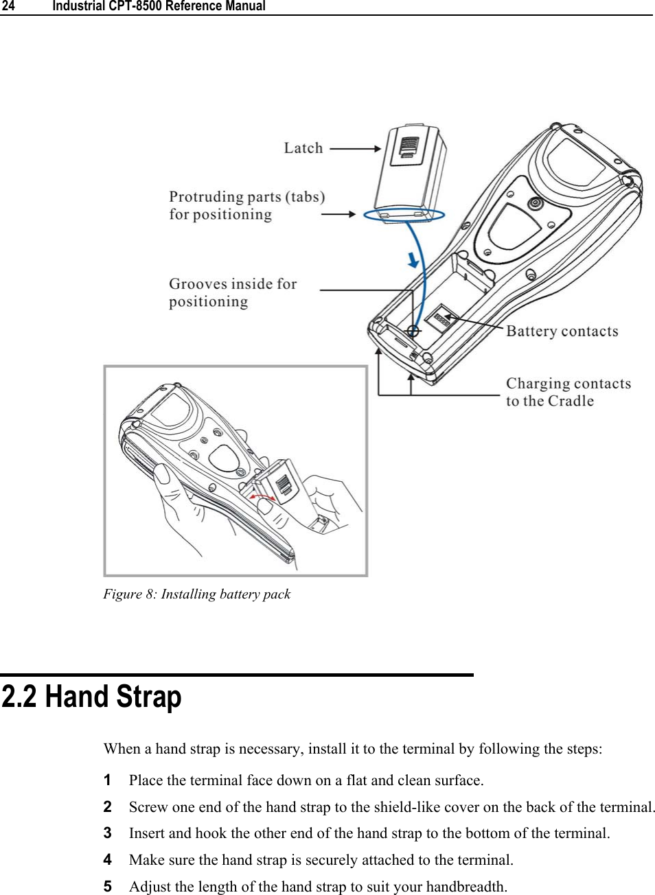  24  Industrial CPT-8500 Reference Manual    Figure 8: Installing battery pack   2.2 Hand Strap When a hand strap is necessary, install it to the terminal by following the steps: 1  Place the terminal face down on a flat and clean surface. 2  Screw one end of the hand strap to the shield-like cover on the back of the terminal. 3  Insert and hook the other end of the hand strap to the bottom of the terminal. 4  Make sure the hand strap is securely attached to the terminal. 5  Adjust the length of the hand strap to suit your handbreadth. 