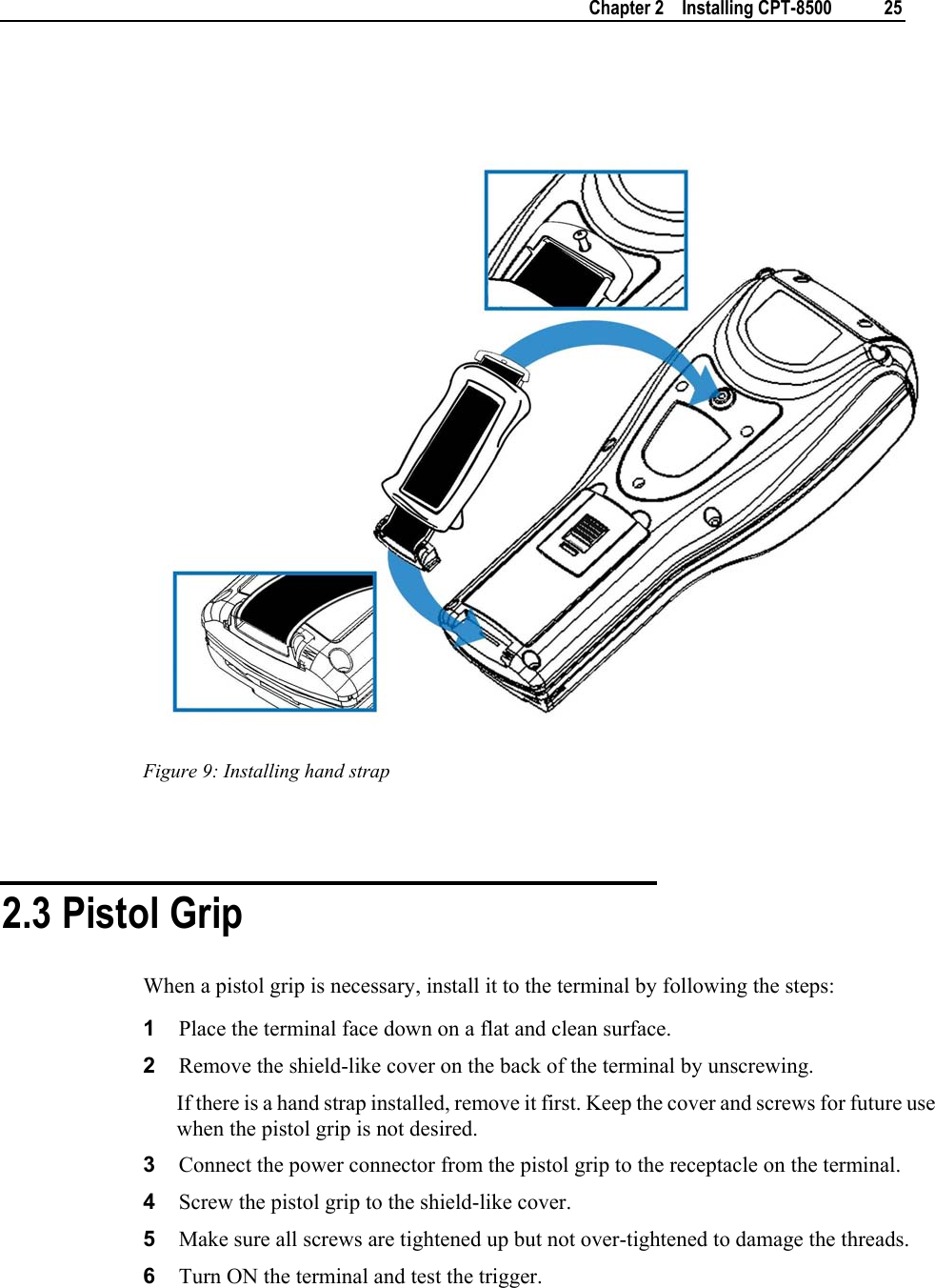    Chapter 2    Installing CPT-8500  25     Figure 9: Installing hand strap   2.3 Pistol Grip When a pistol grip is necessary, install it to the terminal by following the steps: 1  Place the terminal face down on a flat and clean surface.  2  Remove the shield-like cover on the back of the terminal by unscrewing.  If there is a hand strap installed, remove it first. Keep the cover and screws for future use when the pistol grip is not desired. 3  Connect the power connector from the pistol grip to the receptacle on the terminal. 4  Screw the pistol grip to the shield-like cover. 5  Make sure all screws are tightened up but not over-tightened to damage the threads. 6  Turn ON the terminal and test the trigger. 