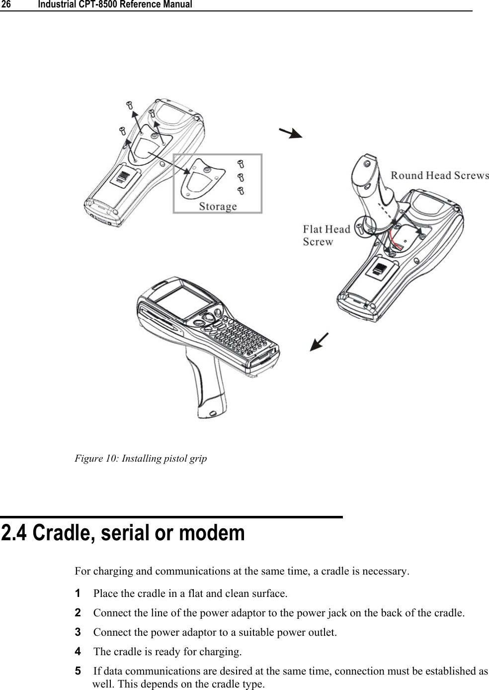  26  Industrial CPT-8500 Reference Manual    Figure 10: Installing pistol grip   2.4 Cradle, serial or modem For charging and communications at the same time, a cradle is necessary. 1  Place the cradle in a flat and clean surface. 2  Connect the line of the power adaptor to the power jack on the back of the cradle. 3  Connect the power adaptor to a suitable power outlet. 4  The cradle is ready for charging. 5  If data communications are desired at the same time, connection must be established as well. This depends on the cradle type.  