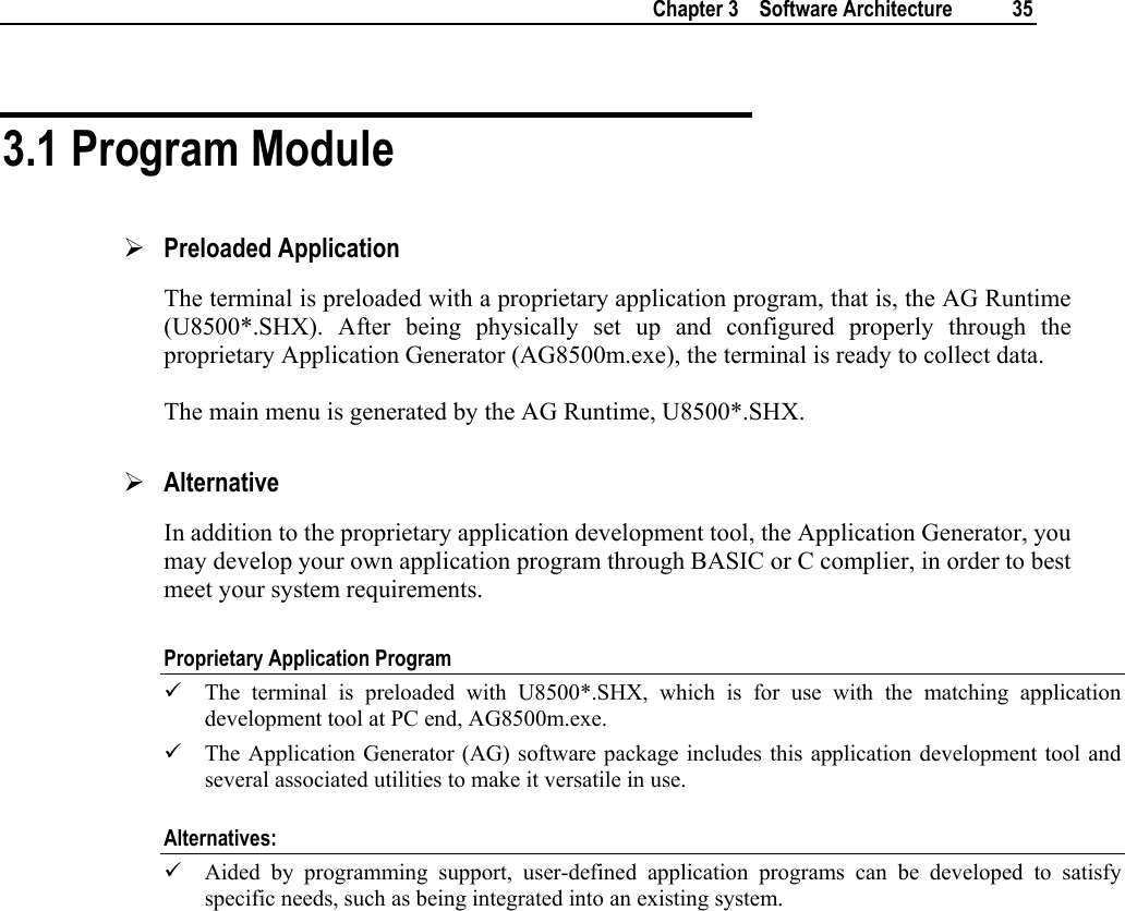   Chapter 3    Software Architecture  35  3.1 Program Module ¾ Preloaded Application The terminal is preloaded with a proprietary application program, that is, the AG Runtime (U8500*.SHX). After being physically set up and configured properly through the proprietary Application Generator (AG8500m.exe), the terminal is ready to collect data.  The main menu is generated by the AG Runtime, U8500*.SHX. ¾ Alternative In addition to the proprietary application development tool, the Application Generator, you may develop your own application program through BASIC or C complier, in order to best meet your system requirements.  Proprietary Application Program 9 The terminal is preloaded with U8500*.SHX, which is for use with the matching application development tool at PC end, AG8500m.exe.  9 The Application Generator (AG) software package includes this application development tool and several associated utilities to make it versatile in use. Alternatives: 9 Aided by programming support, user-defined application programs can be developed to satisfy specific needs, such as being integrated into an existing system.    