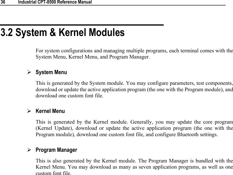  36  Industrial CPT-8500 Reference Manual  3.2 System &amp; Kernel Modules For system configurations and managing multiple programs, each terminal comes with the System Menu, Kernel Menu, and Program Manager. ¾ System Menu This is generated by the System module. You may configure parameters, test components, download or update the active application program (the one with the Program module), and download one custom font file. ¾ Kernel Menu This is generated by the Kernel module. Generally, you may update the core program (Kernel Update), download or update the active application program (the one with the Program module), download one custom font file, and configure Bluetooth settings. ¾ Program Manager This is also generated by the Kernel module. The Program Manager is bundled with the Kernel Menu. You may download as many as seven application programs, as well as one custom font file.   