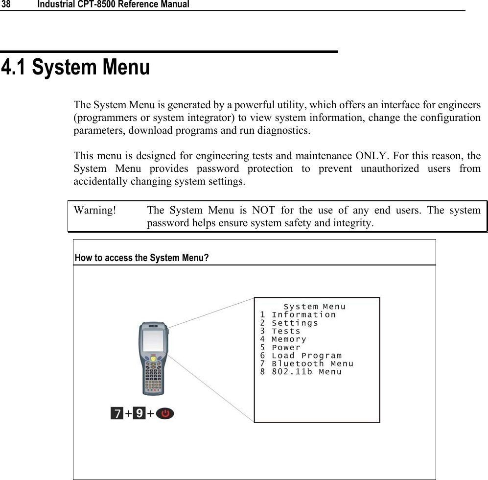  38  Industrial CPT-8500 Reference Manual  4.1 System Menu The System Menu is generated by a powerful utility, which offers an interface for engineers (programmers or system integrator) to view system information, change the configuration parameters, download programs and run diagnostics. This menu is designed for engineering tests and maintenance ONLY. For this reason, the System Menu provides password protection to prevent unauthorized users from accidentally changing system settings. Warning!  The System Menu is NOT for the use of any end users. The system password helps ensure system safety and integrity. How to access the System Menu?                     