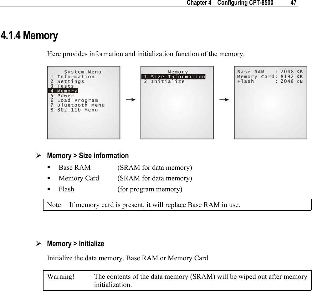    Chapter 4    Configuring CPT-8500  47  4.1.4 Memory Here provides information and initialization function of the memory.  ¾ Memory &gt; Size information  Base RAM    (SRAM for data memory)  Memory Card  (SRAM for data memory)  Flash   (for program memory) Note:  If memory card is present, it will replace Base RAM in use.  ¾ Memory &gt; Initialize Initialize the data memory, Base RAM or Memory Card. Warning!  The contents of the data memory (SRAM) will be wiped out after memory initialization.      