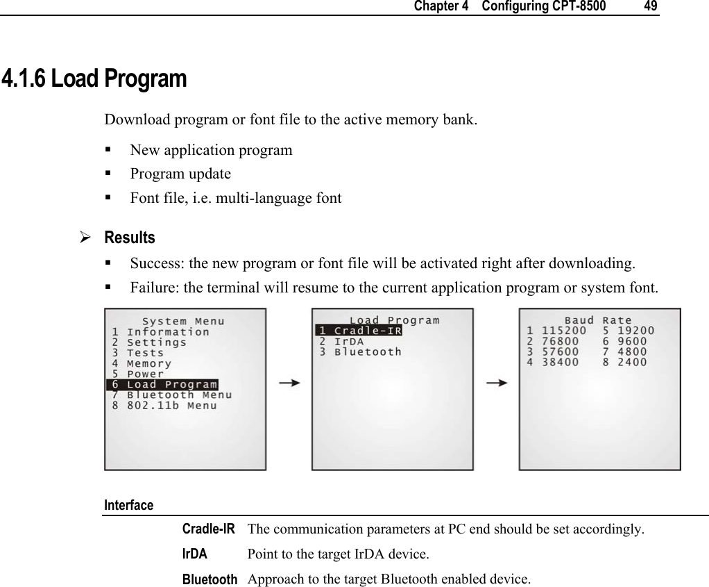    Chapter 4    Configuring CPT-8500  49  4.1.6 Load Program Download program or font file to the active memory bank.  New application program  Program update  Font file, i.e. multi-language font ¾ Results  Success: the new program or font file will be activated right after downloading.  Failure: the terminal will resume to the current application program or system font.  Interface  Cradle-IR The communication parameters at PC end should be set accordingly.  IrDA  Point to the target IrDA device.   Bluetooth  Approach to the target Bluetooth enabled device.        