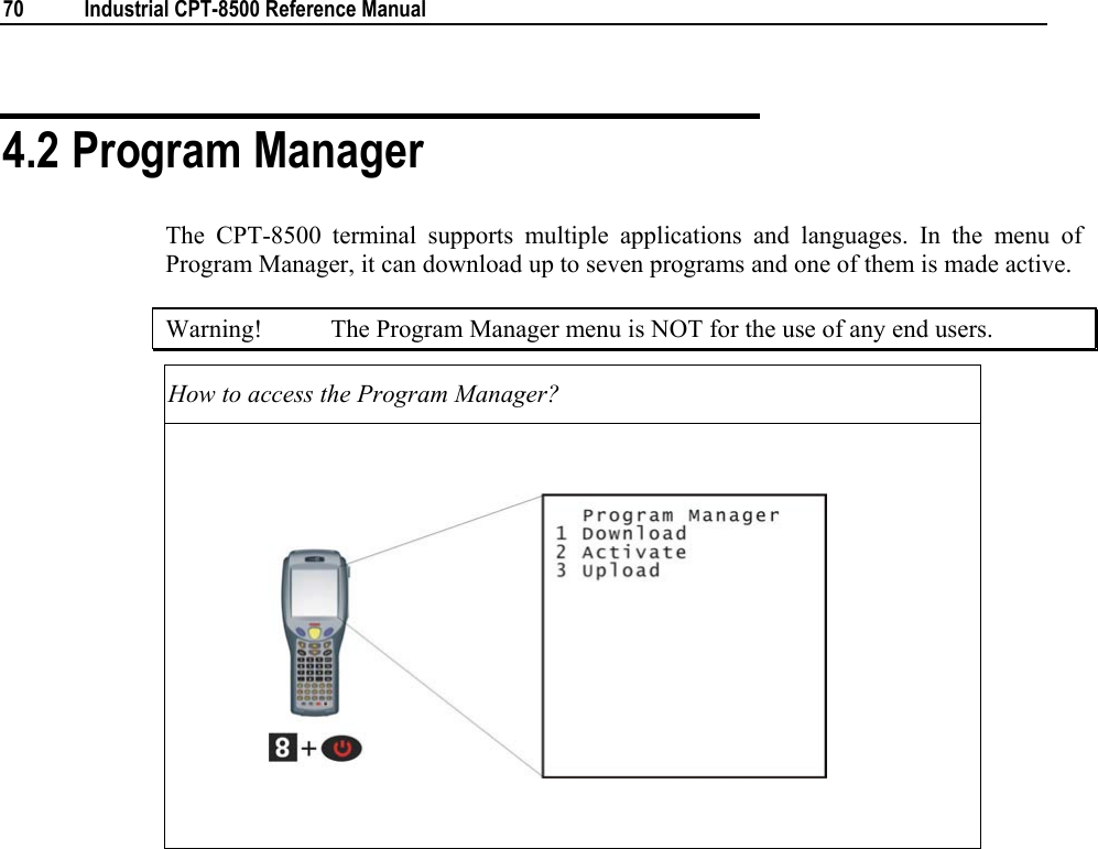  70  Industrial CPT-8500 Reference Manual  4.2 Program Manager The CPT-8500 terminal supports multiple applications and languages. In the menu of Program Manager, it can download up to seven programs and one of them is made active.  Warning!  The Program Manager menu is NOT for the use of any end users. How to access the Program Manager?                       
