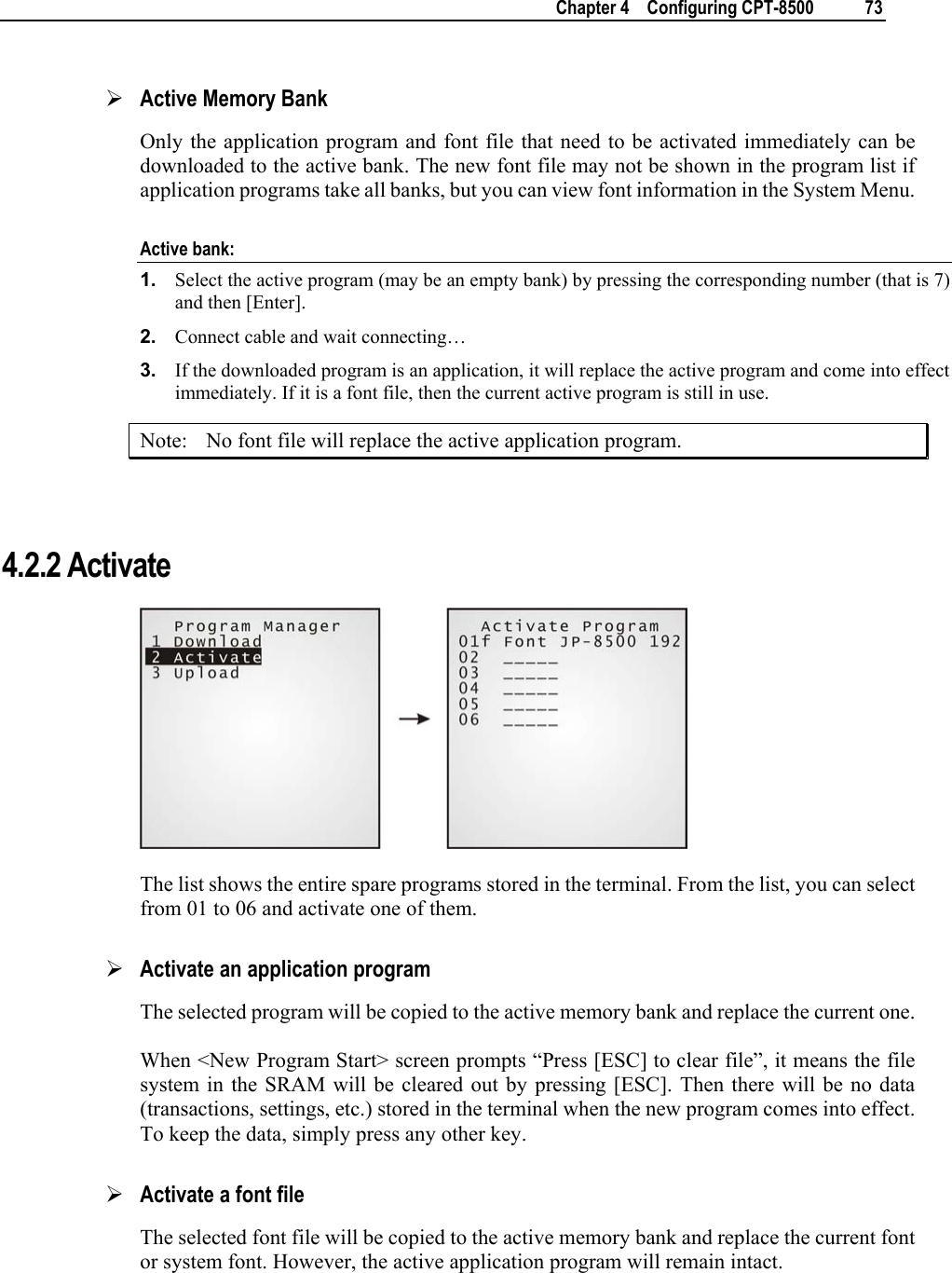    Chapter 4    Configuring CPT-8500  73  ¾ Active Memory Bank Only the application program and font file that need to be activated immediately can be downloaded to the active bank. The new font file may not be shown in the program list if application programs take all banks, but you can view font information in the System Menu. Active bank: 1.  Select the active program (may be an empty bank) by pressing the corresponding number (that is 7) and then [Enter].  2.  Connect cable and wait connecting…  3.  If the downloaded program is an application, it will replace the active program and come into effect immediately. If it is a font file, then the current active program is still in use. Note:  No font file will replace the active application program.   4.2.2 Activate  The list shows the entire spare programs stored in the terminal. From the list, you can select from 01 to 06 and activate one of them.  ¾ Activate an application program The selected program will be copied to the active memory bank and replace the current one. When &lt;New Program Start&gt; screen prompts “Press [ESC] to clear file”, it means the file system in the SRAM will be cleared out by pressing [ESC]. Then there will be no data (transactions, settings, etc.) stored in the terminal when the new program comes into effect. To keep the data, simply press any other key. ¾ Activate a font file The selected font file will be copied to the active memory bank and replace the current font or system font. However, the active application program will remain intact.  