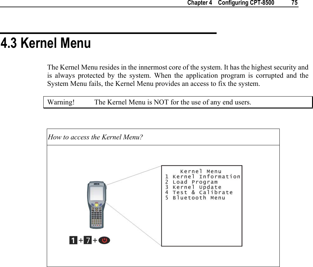    Chapter 4    Configuring CPT-8500  75  4.3 Kernel Menu The Kernel Menu resides in the innermost core of the system. It has the highest security and is always protected by the system. When the application program is corrupted and the System Menu fails, the Kernel Menu provides an access to fix the system.  Warning!  The Kernel Menu is NOT for the use of any end users.  How to access the Kernel Menu?                         